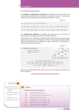 MÓDULO III
30
2. Polinomios
3.2. Producto de polinomios
Para multiplicar un polinomio por un monomio se multiplica el monomio por cada uno de
los términos del polinomio. Si el monomio es de grado 0, o sea un número, basta
multiplicar cada uno de los coeficientes del polinomio por dicho número.
Ejemplos
 −3 · (𝑥2
− 5𝑥 − 6) = −3𝑥2
+ 15𝑥 + 18
 2𝑥3
· (𝑥2
− 5𝑥 − 6) = 2𝑥3
· 𝑥2
− 2𝑥3
· 5𝑥 − 2𝑥3
· 6 = 2𝑥5
− 10𝑥4
− 12𝑥3
 − 𝑥 · (5𝑥4
+ 2𝑥2
− 6𝑥) = − 𝑥 · 5𝑥4
− 𝑥 · 2𝑥2
+ 𝑥 · 6𝑥 = − 5𝑥5
− 2𝑥3
+ 6𝑥2
Para multiplicar dos polinomios se multiplica cada monomio del uno por todos los
monomios del otro y, después, se suman los polinomios obtenidos.
Como puedes ver en el ejemplo los cálculos pueden disponerse de dos maneras, todos
seguidos o como aparece en la imagen de la derecha. Esta segunda disposición permite
hacer el producto de forma más ordenada y segura, sobre todo si los polinomios a
multiplicar tienen bastantes términos.
Ejemplo
 Multiplicar los polinomios:
𝑃(𝑥) = 𝑥3
− 5𝑥2
+ 7
𝑄(𝑥) = 𝑥2
+ 3𝑥 − 1
(𝑥3
− 5𝑥2
+ 7) · (𝑥2
+ 3𝑥 − 1) =
= (𝑥3
− 5𝑥2
+ 7) · 𝑥2
+ (𝑥3
− 5𝑥2
+ 7) · 3𝑥 − (𝑥3
− 5𝑥2
+ 7) =
= 𝑥5
− 5𝑥4
− 7𝑥2
+ 3𝑥4
− 15𝑥3
+ 21𝑥 − 𝑥3
+ 5𝑥2
− 7 =
= 𝑥5
− 2𝑥4
− 16𝑥3
− 2𝑥2
+ 21𝑥 − 7
Observa que el grado del polinomio producto es la suma de los grados de los polinomios
que se multiplican.
grado de P(x)·Q(x) = grado de P(x) + grado de Q(x)
Practica
3) Multiplica los siguientes polinomios:
a) (2𝑥3
+ 6𝑥2
+ 8) · (4𝑥 − 4)
b) (−7𝑥3
− 6𝑥2
+ 3𝑥 + 5) · (−5𝑥2
− 6)
c) (3𝑥3
+ 2𝑥 + 7) · (−𝑥2
− 7)
d) (−8𝑥3
+ 7𝑥2
− 𝑥 − 2) · (2𝑥2
+ 7𝑥)
e) (3𝑥3
− 8𝑥2
− 6𝑥 − 4) · (−2𝑥 + 2)
f) (−4𝑥3
− 4𝑥 + 7) · (−6𝑥 − 9)
Comprueba
3. a) 8x
4
+16x
3
-24x
2
+32x-32
b) 35x
5
+30x
4
+27x
3
+11x
2
-
-18x-30
c) -3x
5
-23x
3
-7x
2
-14x-49
d) -16x
5
-42x
4
+47x
3
-11x
2
-
-14x
e) -6x
4
+22x
3
-4x
2
-4x-8
f) 24x
4
+36x
3
+24x
2
-6x-63
 