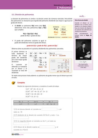 ESPAD
Matemáticas y Tecnología 3º
2. Polinomios 31
3.3. División de polinomios
La división de polinomios es similar a la división entera de números naturales. Para dividir
dos polinomios es necesario que el grado del polinomio dividendo sea mayor o igual que el
grado del divisor.
 Al dividir un polinomio P(x) entre otro Q(x),
obtenemos otros dos polinomios C(x) y R(x)
que cumplen:
P(x) = Q(x)·C(x) + R(x)
grado de R(x) < grado de D(x)
 El grado del polinomio cociente es igual al
grado del dividendo menos el grado del divisor.
grado de C(x) = grado de P(x) - grado de Q(x)
Observa cómo se procede en la práctica dividiendo dos polinomios concretos.
El primer término se
halla dividiendo el
término de mayor
grado del dividendo
por el de mayor grado
del divisor.
El cociente así
obtenido se multiplica
por el divisor y el
resultado se resta del
dividendo.
Se repite este proceso hasta obtener un polinomio de grado menor que el divisor que será
el resto.
Completa
Realiza las siguientes divisiones y completa el cuadro de abajo.
1) (x
3
- 3x
2
+ 4x - 2) : (x - 1)
2) (2x
3
- 3x
2
+ 4x - 6) : (x
2
- 2x - 1)
3) (4x
3
+ 3x + 8) : (2x + 3)
4) (2x
3
+ 3) : (x + 1)
más...
Otra forma de dividir
Cuando el divisor es un
binomio de la forma (x-a),
siendo a un número entero,
hay una manera de disponer
los cálculos de la división que
resulta muy práctica.
Este procedimiento se
conoce como la Regla de
Ruffini.
Pier Paolo Ruffini
matemático italiano,
1765-1822
 