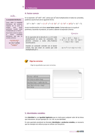 MÓDULO III
32
2. Polinomios
4. Factor común
En la expresión 2x5
+10x4
– 14x2
, vemos que 2x
2
está multiplicando en todos los sumandos,
podemos sacarlo fuera de la siguiente forma:
2𝑥5
+ 10𝑥4
− 14𝑥2
= 𝟐 · 𝒙 𝟐
· 𝑥3
+ 𝟐 · 5𝒙 𝟐
· 𝑥2
− 𝟐 · 7𝒙 𝟐
= 𝟐𝒙 𝟐
(𝑥3
+ 5𝑥2
− 7)
A esta transformación se le llama sacar factor común. Comprueba que si se quita el
paréntesis, haciendo el producto, se vuelve a obtener la expresión anterior.
Ejemplos
En la expresión de la derecha la x y el 2 están
multiplicando en todos los sumandos. Son
factores comunes a todos ellos. Podemos
sacarlos fuera.
2𝑥𝑦 + 6𝑥2
𝑧 − 4𝑥𝑦𝑧 =
= 2𝑥 · 𝑦 + 2𝑥 · 3𝑥𝑧 − 2𝑥 · 2𝑦𝑧 =
= 2𝑥(𝑦 + 3𝑥𝑧 − 2𝑦𝑧)
Cuando un sumando coincide con el factor
común, hay que tener en cuenta que está
multiplicado por 1.
𝑥𝑦 + 𝑥2
+ 𝑥 = 𝑥(𝑦 + 𝑥 + 1)
Elige las correctas
Elige las igualdades que sean correctas.
5. Identidades notables
Una identidad es una igualdad algebraica que es cierta para cualquier valor de las letras
que intervienen. Así por ejemplo 3x + 5x = 8x es una identidad.
En este apartado estudiarás las llamadas identidades o productos notables, es necesario
que las manejes con soltura ya que se utilizan con frecuencia.
más...
La propiedad distributiva
Como sabes la propiedad
distributiva del producto
respecto de la suma se
emplea para quitar
paréntesis cuando están
multiplicados por un factor.
Sacar factor común es aplicar
la misma propiedad
distributiva solo que en
sentido contrario:
 