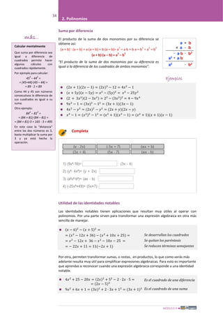 MÓDULO III
34
2. Polinomios
Suma por diferencia
El producto de la suma de dos monomios por su diferencia se
obtiene así:
(a + b) · (a – b) = a·(a – b) + b·(a – b)= a
2
– a·b + b·a – b
2
= a
2
– b
2
(a + b)·(a – b) = a
2
– b
2
"El producto de la suma de dos monomios por su diferencia es
igual a la diferencia de los cuadrados de ambos monomios".
Ejemplos
 (2𝑥 + 1)(2𝑥 − 1) = (2𝑥)2
− 12 = 4𝑥2
− 1
 (𝑥 + 5𝑦)(𝑥 − 5𝑦) = 𝑥2
− (5𝑦)2
= 𝑥2
− 25𝑦2
 (2 + 3𝑥2)(2 − 3𝑥2) = 22
− (3𝑥2)2
= 4 − 9𝑥4
 9𝑥2
− 1 = (3𝑥)2
− 12
= (3𝑥 + 1)(3𝑥 − 1)
 4𝑥2
− 𝑦2
= (2𝑥)2
− 𝑦2
= (2𝑥 + 𝑦)(2𝑥 − 𝑦)
 𝑥4
− 1 = (𝑥2
)2
− 12
= (𝑥2
+ 1)(𝑥2
− 1) = (𝑥2
+ 1)(𝑥 + 1)(𝑥 − 1)
Completa
Utilidad de las identidades notables
Las identidades notables tienen aplicaciones que resultan muy útiles al operar con
polinomios. Por una parte sirven para transformar una expresión algebraica en otra más
sencilla de manejar.
 (𝑥 − 6)2
− (𝑥 + 5)2
=
= (𝑥2
− 12𝑥 + 36) − (𝑥2
+ 10𝑥 + 25) =
= 𝑥2
− 12𝑥 + 36 − 𝑥2
− 10𝑥 − 25 =
= − 22𝑥 + 11 = 11(−2𝑥 + 1)
Se desarrollan los cuadrados
Se quitan los paréntesis
Se reducen términos semejantes
Por otra, permiten transformar sumas, o restas, en productos, lo que como verás más
adelante resulta muy útil para simplificar expresiones algebraicas. Para esto es importante
que aprendas a reconocer cuando una expresión algebraica corresponde a una identidad
notable.
 4𝑥2
+ 25 − 20𝑥 = (2𝑥)2
+ 52
− 2 · 2𝑥 · 5 =
= (2𝑥 − 5)2
 9𝑥2
+ 6𝑥 + 1 = (3𝑥)2
+ 2 · 3𝑥 + 12
= (3𝑥 + 1)2
Es el cuadrado de una diferencia
Es el cuadrado de una suma
más...
Calcular mentalmente
Que suma por diferencia sea
igual a diferencia de
cuadrados permite hacer
algunos cálculos con
cuadrados rápidamente.
Por ejemplo para calcular:
45
2
– 44
2
=
= (45+44)·(45 – 44) =
= 89 · 1 = 89
Como 44 y 45 son números
consecutivos la diferencia de
sus cuadrados es igual a su
suma.
Otro ejemplo:
84
2
– 81
2
=
= (84 + 81)·(84 – 81) =
= (84 + 81)·3 = 165 · 3 = 495
En este caso la "distancia"
entre los dos números es 3,
basta multiplicar la suma por
3 y ya está hecha la
operación.
 