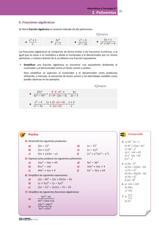 ESPAD
Matemáticas y Tecnología 3º
2. Polinomios 35
6. Fracciones algebraicas
Se llama fracción algebraica al cociente indicado de dos polinomios.
Ejemplos

𝑥2
+ 1
𝑥

3𝑥4
𝑥 − 3

𝑥2
− 4
𝑥2 − 2𝑥

3𝑥 + 1
𝑥3 + 5𝑥2 − 4
Las fracciones algebraicas se comportan de forma similar a las fracciones numéricas, y al
igual que en éstas si se multiplica o divide el numerador y el denominador por un mismo
polinomio, o número distinto de 0, se obtiene una fracción equivalente.
 Simplificar una fracción algebraica es encontrar una equivalente dividiendo el
numerador y el denominador entre un factor común a ambos.
Para simplificar se expresan el numerador y el denominador como productos
utilizando, a menudo, la extracción de factor común y las identidades notables como
puedes observar en los ejemplos.
Ejemplos

12𝑥3
6𝑥3 − 9𝑥2
=
4 · 3 · 𝑥2
· 𝑥
3 · 𝑥2 · (2𝑥 − 3)
=
4𝑥
2𝑥 − 3

𝑥2
− 4
𝑥2 − 2𝑥
=
(𝑥 + 2) · (𝑥 − 2)
𝑥 · (𝑥 − 2)
=
𝑥 + 2
𝑥
Practica
4) Desarrolla los siguientes productos:
a) (2𝑥 − 1)2
b) (3𝑥 + 2𝑦)2
c) (4𝑥 + 𝑦)(4𝑥 − 𝑦)
d) (𝑥 − 7)2
e) (𝑥 − 3𝑦)2
f) (𝑥2
+ 𝑦3)(𝑥2
− 𝑦3)
5) Expresa como producto los siguientes polinomios:
a) 16𝑥2
− 56𝑥 + 49
b) 81𝑥2
− 100
c) 49𝑥2
+ 42𝑥 + 9
d) 9𝑎2
− 4𝑏2
e) 16𝑥2
+ 16𝑥 + 4
f) 4𝑥2
− 32𝑥 + 64
6) Simplifica las siguientes expresiones:
a) (2𝑥 − 8)2
− (2𝑥 + 8)(2𝑥 − 8)
b) (𝑥 + 5𝑦)2
− (𝑥 − 5𝑦)2
c) (2𝑥 − 5)2
− 2𝑥(2𝑥 − 5) − 25
7) Simplifica las siguientes fracciones algebraicas:
a)
9𝑥2−16
9𝑥2−24𝑥+16
b)
10𝑥7−30𝑥6
5𝑥4−15𝑥3
Comprueba
4. a) 4x
2
- 4x + 1
b) 9x
2
+ 12xy + 4y
2
c) 16x
2
- y
2
d) x
2
- 14x + 49
e) x
2
- 6xy + 9y
2
f) x
4
- y
6
5. a) (4x - 7)
2
b) (9x + 10)(9x - 10)
c) (7x + 3)
2
d) (3a + 2b)(3a - 2b)
e) (4x + 2)
2
f) (2x - 8)
2
6. a) -32x + 128
b) 20xy
c) -10x
7. a)
3x+4
3x-4
b) 2x
3
 
