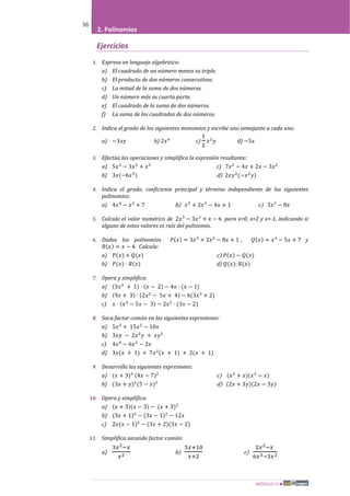 MÓDULO III
36
2. Polinomios
Ejercicios
1. Expresa en lenguaje algebraico:
a) El cuadrado de un número menos su triple.
b) El producto de dos números consecutivos.
c) La mitad de la suma de dos números.
d) Un número más su cuarta parte.
e) El cuadrado de la suma de dos números.
f) La suma de los cuadrados de dos números.
2. Indica el grado de los siguientes monomios y escribe uno semejante a cada uno.
a) −3𝑥𝑦 b) 2𝑥4
c)
1
2
𝑥2
𝑦 d) −5𝑥
3. Efectúa las operaciones y simplifica la expresión resultante:
a) 5𝑥3
− 3𝑥3
+ 𝑥3
c) 7𝑥2
− 4𝑥 + 2𝑥 − 3𝑥2
b) 3𝑥(−6𝑥5
) d) 2𝑥𝑦2
(−𝑥2
𝑦)
4. Indica el grado, coeficiente principal y término independiente de los siguientes
polinomios:
a) 4𝑥4
− 𝑥3
+ 7 b) 𝑥3
+ 2𝑥2
− 4𝑥 + 1 c) 3𝑥2
− 8𝑥
5. Calcula el valor numérico de 2𝑥3
− 3𝑥2
+ 𝑥 − 6 para x=0, x=2 y x=-1, indicando si
alguno de estos valores es raíz del polinomio.
6. Dados los polinomios 𝑃(𝑥) = 3𝑥3
+ 2𝑥2
− 8𝑥 + 1 , 𝑄(𝑥) = 𝑥3
− 5𝑥 + 7 y
𝑅(𝑥) = 𝑥 − 4. Calcula:
a) 𝑃(𝑥) + 𝑄(𝑥) c) 𝑃(𝑥) − 𝑄(𝑥)
b) 𝑃(𝑥) · 𝑅(𝑥) d) 𝑄(𝑥): 𝑅(𝑥)
7. Opera y simplifica:
a) (3𝑥2
+ 1) · (𝑥 − 2) − 4𝑥 · (𝑥 − 1)
b) (9𝑥 + 3) · (2𝑥2
− 5𝑥 + 4) − 6(3𝑥3
+ 2)
c) 𝑥 · (𝑥2
− 5𝑥 − 3) − 2𝑥2
· (3𝑥 − 2)
8. Saca factor común en las siguientes expresiones:
a) 5𝑥3
+ 15𝑥2
− 10𝑥
b) 3𝑥𝑦 − 2𝑥2
𝑦 + 𝑥𝑦2
c) 4𝑥4
− 6𝑥2
− 2𝑥
d) 3𝑥(𝑥 + 1) + 7𝑥2
(𝑥 + 1) + 2(𝑥 + 1)
9. Desarrolla las siguientes expresiones:
a) (𝑥 + 3)2
(4𝑥 − 7)2
c) (𝑥2
+ 𝑥)(𝑥2
− 𝑥)
b) (3𝑥 + 𝑦)2
(5 − 𝑥)2
d) (2𝑥 + 3𝑦)(2𝑥 − 3𝑦)
10. Opera y simplifica:
a) (𝑥 + 3)(𝑥 − 3) − (𝑥 + 3)2
b) (3𝑥 + 1)2
− (3𝑥 − 1)2
− 12𝑥
c) 2𝑥(𝑥 − 1)2
− (3𝑥 + 2)(3𝑥 − 2)
11. Simplifica sacando factor común:
a)
3𝑥2−𝑥
𝑥2
b)
5𝑥+10
𝑥+2
c)
2𝑥2−𝑥
6𝑥3−3𝑥2
 