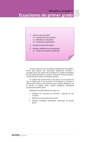 MÓDULO III
Matemáticas y Tecnología 1º
Ecuaciones de primer grado
1. ¿Qué es una ecuación?
1.1. Solución de una ecuación.
1.2. Resolver una ecuación.
1.3. Ecuaciones equivalentes
2. Ecuaciones de primer grado.
3. Resolver problemas con ecuaciones.
3.1. Pasos para resolver problemas
Las ecuaciones son una herramienta fundamental del álgebra.
Sirven para igualar dos expresiones algebraicas distintas e
investigar para qué valores de la incógnita se cumple la igualdad.
En esta unidad aprenderás a resolver ecuaciones de primer grado, y
a utilizarlas para resolver problemas sencillos.
La unidad está estructurada es tres partes. En la primera de
ellas se explica qué es una ecuación. En la segunda se muestra el
método para resolver ecuaciones de primer grado y finalmente, en
la tercera, se explica cómo resolver problemas planteando
ecuaciones de primer grado.
Al finalizar la unidad deberás ser capaz de:
• Entender los conceptos de ecuación y solución de una
ecuación
• Resolver ecuaciones de primer grado
• Resolver problemas planteando ecuaciones de primer
grado
 