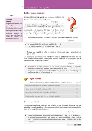 MÓDULO III
38
3. Ecuaciones de primer grado
1. ¿Qué es una ecuación?
Una ecuación es una pregunta, que se expresa mediante una
igualdad entre dos expresiones algebraicas
Ejemplo
 La igualdad 36 + x = 3x puede leerse como: ¿Para qué
valor de x se cumplirá que 36 + x es igual a 3x ?
La expresión a la izquierda del signo = se llama primer
miembro, y a la de la derecha segundo miembro. En el ejemplo
anterior 36+x es el primer miembro, y 3x el segundo miembro
 Los valores que hacen que se cumpla la igualdad son las soluciones de la ecuación
Ejemplo
 18 es solución de 36 + x = 3x porque 36 + 18 = 3 · 18
5 no es solución de 36+x = 3x porque 36 + 5 ≠ 3 · 5
 Resolver una ecuación es hallar su solución o soluciones, o llegar a la conclusión de
que no tiene.
Las ecuaciones aparecen cuando intentamos resolver problemas numéricos. En ese
caso podemos verlas como la traducción al lenguaje algebraico de una pregunta que se
había enunciado en lenguaje corriente.
Ejemplo
 Un padre de 36 años sostiene a su hijo recién nacido en brazos y se pregunta:
¿Dentro de cuantos años tendré el triple de edad que mi hijo?
Comprueba que la respuesta a este problema es 18 años. No es casualidad que la
solución de 36 + x = 3x sea también 18
Elige la correcta
¿Qué nos quieren decir cuando nos plantean una ecuación como 3x – 5 = 13x + 5?
Ecuación o identidad
Una igualdad algebraica puede ser una ecuación o una identidad. Recuerda que una
identidad es una igualdad entre dos expresiones algebraicas, que es cierta para cualquier
valor de las incógnitas que intervienen.
Ejemplo
 Cuando consideramos la conocida identidad notable ( 𝑥 + 𝑦 )2
= 𝑥2
+ 2𝑥𝑦 + 𝑦2
,
no estamos preguntando para qué valores de x e y se cumple que ( x + y )2 = x2 +
2xy + y2 , sino afirmando que dicha igualdad es cierta para cualquier valor de las
incógnitas.
más...
Etimología
Ecuación:
Viene del latín aequare, que
significa "igualar"
Cuando planteamos una
ecuación estamos igualando
dos expresiones algebraicas,
antes de saber si dichas
expresiones tendrán el
mismo valor numérico al
sustituir la incógnita por
algún número concreto.
 
