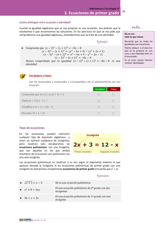 MÓDULO III
Matemáticas y Tecnología 1º
3. Ecuaciones de primer grado 39
¿Cómo distinguir entre ecuación e identidad?
Cuando la igualdad algebraica que se nos propone es una ecuación, nos pedirán que la
resolvamos o que encontremos las soluciones. En los ejercicios en que se nos pide que
comprobemos una igualdad algebraica, entenderemos que se trata de una identidad.
Ejemplo
 Comprueba que (𝑥 − 3)2
− (𝑥 + 1)2
= −8𝑥 − 8
(𝑥 − 3)2
− (𝑥 + 1)2
= (𝑥2
− 6𝑥 + 9) − (𝑥2
+ 2𝑥 + 1)
(𝑥 − 3)2
− (𝑥 + 1)2
= 𝑥2
− 6𝑥 + 9 − 𝑥2
− 2𝑥 − 1)
(𝑥 − 3)2
− (𝑥 + 1)2
= −8𝑥 − 8
Hemos comprobado que la igualdad (𝑥 − 3)2
− (𝑥 + 1)2
= −8𝑥 − 8 es una
identidad
Verdadero o falso
Lee los enunciados y comprueba si corresponden con el planteamiento de una
ecuación.
Tipos de ecuaciones
En las ecuaciones pueden intervenir
cualquier tipo de expresión algebraica, y
tener un número cualquiera de incógnitas,
pero nosotros solo estudiaremos las
ecuaciones polinómicas con una incógnita,
que son aquellas en las que ambos
miembros de la ecuación son polinomios con
una sola incógnita.
Las ecuaciones polinómicas se clasifican a su vez según el exponente máximo al que
aparece elevada la incógnita. A las ecuaciones polinómicas de primer grado con una
incógnita las llamaremos simplemente ecuaciones de primer grado (recuerda que x
1
= x).
Ejemplos
 √ 𝑥 + 1 = 𝑥 − 5 No es una ecuación polinómica
 𝑥2
+ 8 = 2𝑥𝑦
Es una ecuación polinómica de 2º grado con dos
incógnitas
 36 + 𝑥 = 3𝑥
Es una ecuación polinómica de 1er grado con una
incógnita
más...
No es oro
todo lo que reluce
Recuerda que no todas las
igualdades son ecuaciones.
Podrás deducir si el ejercicio
que se te propone es una
cosa u otra fijándote bien en
el enunciado.
Es un error común intentar
resolver identidades.
 