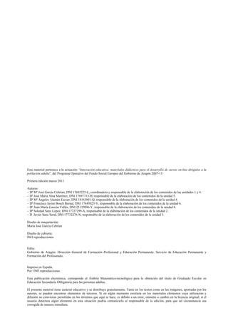 Este material pertenece a la actuación “Innovación educativa: materiales didácticos para el desarrollo de cursos on-line dirigidos a la
población adulta”, del Programa Operativo del Fondo Social Europeo del Gobierno de Aragón 2007-13
Primera edición marzo 2011
Autores:
– Dª Mª José García Cebrian, DNI 17685225-L, coordinadora y responsable de la elaboración de los contenidos de las unidades 1 y 4.
– Dª José María Aína Martínez, DNI 17697713-H, responsable de la elaboración de los contenidos de la unidad 5.
– Dª Mª Ángeles Alamán Escuer, DNI 18163001-Q, responsable de la elaboración de los contenidos de la unidad 4.
– Dª Francisco Javier Bosch Bernal, DNI 17445023-Y, responsable de la elaboración de los contenidos de la unidad 6.
– Dª Juan María Gascón Vallés, DNI 25135096-Y, responsable de la elaboración de los contenidos de la unidad 6.
– Dª Soledad Sanz López, DNI 17727299-A, responsable de la elaboración de los contenidos de la unidad 2.
– D. Javier Sanz Seral, DNI 17732276-N, responsable de la elaboración de los contenidos de la unidad 3.
Diseño de maquetación:
María José García Cebrian
Diseño de cubierta:
INO reproducciones
Edita:
Gobierno de Aragón. Dirección General de Formación Profesional y Educación Permanente. Servicio de Educación Permanente y
Formación del Profesorado.
Impreso en España.
Por: INO reproducciones
Esta publicación electrónica, corresponde al Ámbito Matemático-tecnológico para la obtención del título de Graduado Escolar en
Educación Secundaria Obligatoria para las personas adultas.
El presente material tiene carácter educativo y se distribuye gratuitamente. Tanto en los textos como en las imágenes, aportadas por los
autores, se pueden encontrar elementos de terceros. Si en algún momento existiera en los materiales elementos cuya utilización y
difusión no estuvieran permitidas en los términos que aquí se hace, es debido a un error, omisión o cambio en la licencia original; si el
usuario detectara algún elemento en esta situación podría comunicarlo al responsable de la edición, para que tal circunstancia sea
corregida de manera inmediata.
 
