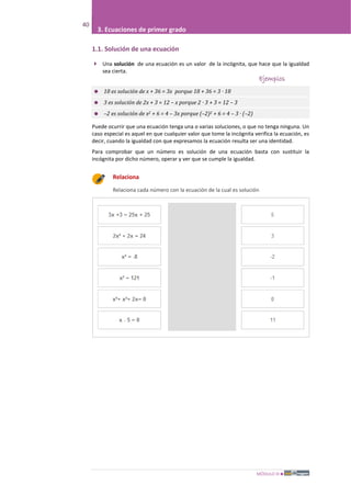 MÓDULO III
40
3. Ecuaciones de primer grado
1.1. Solución de una ecuación
 Una solución de una ecuación es un valor de la incógnita, que hace que la igualdad
sea cierta.
Ejemplos
 18 es solución de x + 36 = 3x porque 18 + 36 = 3 · 18
 3 es solución de 2x + 3 = 12 – x porque 2 · 3 + 3 = 12 – 3
 –2 es solución de x2 + 6 = 4 – 3x porque (–2)2 + 6 = 4 – 3 · (–2)
Puede ocurrir que una ecuación tenga una o varias soluciones, o que no tenga ninguna. Un
caso especial es aquel en que cualquier valor que tome la incógnita verifica la ecuación, es
decir, cuando la igualdad con que expresamos la ecuación resulta ser una identidad.
Para comprobar que un número es solución de una ecuación basta con sustituir la
incógnita por dicho número, operar y ver que se cumple la igualdad.
Relaciona
Relaciona cada número con la ecuación de la cual es solución
 