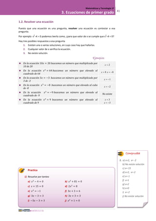 MÓDULO III
Matemáticas y Tecnología 1º
3. Ecuaciones de primer grado 41
1.2. Resolver una ecuación
Puesto que una ecuación es una pregunta, resolver una ecuación es contestar a esa
pregunta.
Por ejemplo x
2
–4 = 0 podemos leerlo como, ¿para que valor de x se cumple que x
2
–4 = 0?
Hay tres posibles respuestas a esa pregunta
1. Existen una o varias soluciones, en cuyo caso hay que hallarlas.
2. Cualquier valor de x verifica la ecuación.
3. No existe solución.
Ejemplos
 En la ecuación 10𝑥 = 20 buscamos un número que multiplicado por
10 de 20
2=x
 En la ecuación 𝑥2
= 64 buscamos un número que elevado al
cuadrado de 64
8=x 8−=x
 En la ecuación 3𝑥 = −3 buscamos un número que multiplicado por
3 de -3
1−=x
 En la ecuación 𝑥3
= −8 buscamos un número que elevado al cubo
de -8
2−=x
 En la ecuación 𝑥2
= −9 buscamos un número que elevado al
cuadrado de -9
No existe
 En la ecuación 𝑥2
= 9 buscamos un número que elevado al
cuadrado de 9
3=x
3−=x
Practica
1) Resuelve por tanteo
a) 𝑥2
− 4 = 0 b) 𝑥2
+ 81 = 0
c) 𝑥 + 15 = 0 d) 2𝑥2
= 8
e) 𝑥3
= −1 f) 3𝑥 + 3 = 6
g) 3𝑥 − 3 = 3 h) 3𝑥 + 3 = 3
i) −3𝑥 − 3 = 3 j) 𝑥2
+ 1 = 0
Comprueba
1. a) x=2, x= -2
b) No existe solución
c) x=-15
d) x=2, x=-2
e) x=-1
f) x=1
g) x=2
h) x=0
i) x=-2
j) No existe solución
 