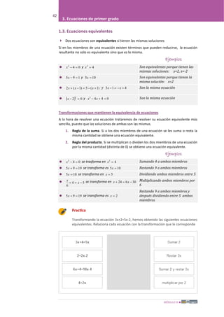 MÓDULO III
42
3. Ecuaciones de primer grado
1.3. Ecuaciones equivalentes
 Dos ecuaciones son equivalentes si tienen las mismas soluciones
Si en los miembros de una ecuación existen términos que pueden reducirse, la ecuación
resultante no solo es equivalente sino que es la misma.
Ejemplos
 042
=−x y 42
=x Son equivalentes porque tienen las
mismas soluciones: x=2, x=-2
 195 =−x y 105 =x Son equivalentes porque tienen la
misma solución: x=2
 )1(5)1(2 +−=−+ xxx y 413 +−=− xx Son la misma ecuación
 ( ) 02
2
=−x y 0442
=+− xx Son la misma ecuación
Transformaciones que mantienen la equivalencia de ecuaciones
A la hora de resolver una ecuación trataremos de resolver su ecuación equivalente más
sencilla, puesto que las soluciones de ambas son las mismas.
1. Regla de la suma. Si a los dos miembros de una ecuación se les suma o resta la
misma cantidad se obtiene una ecuación equivalente.
2. Regla del producto. Si se multiplican o dividen los dos miembros de una ecuación
por la misma cantidad (distinta de 0) se obtiene una ecuación equivalente.
Ejemplos
 042
=−x se trasforma en 42
=x Sumando 4 a ambos miembros
 1995 =+x se transforma es 105 =x Restando 9 a ambos miembros
 105 =x se transforma en 5=x Dividiendo ambos miembros entre 5
 54
6
−=+ x
x se transforma en 30624 −=+ xx Multiplicando ambos miembros por
6
 1995 =+x se transforma es 2=x
Restando 9 a ambos miembros y
después dividiendo entre 5 ambos
miembros
Practica
Transformando la ecuación 3x+2=5x-2, hemos obtenido las siguientes ecuaciones
equivalentes. Relaciona cada ecuación con la transformación que le corresponde
 