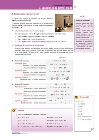 MÓDULO III
Matemáticas y Tecnología 1º
3. Ecuaciones de primer grado 43
2. Ecuaciones de primer grado
La forma más simple de ecuación de primer grado es
a·x = b, por ejemplo 5x = 10.
En general diremos que una ecuación es de primer grado
cuando pueda transformarse en una ecuación equivalente
del tipo a·x = b.
 Solución de una ecuación de primer grado
Dependiendo de los valores de a y b tendremos uno de los siguientes casos:
• Si a ≠ 0 y b ≠ 0, la solución de a·x = b es única: x= b/a
• Si a = 0 y b ≠ 0 0x = b no tiene solución.
• Si a = 0 y b = 0 0x = 0 es una identidad, cualquier valor de x es solución.
 Resolución de ecuaciones de primer grado
A la hora de resolver una ecuación de primer grado, iremos transformándola en
sucesivos pasos hasta conseguir reducirla a su expresión más sencilla. A este proceso
se le suele llamar "despejar la x", pues consiste en dejar la incógnita sola en un
miembro de la ecuación.
Ejemplos
 Resuelve la ecuación: 2𝑥 + 17 = −14𝑥
Regla de la suma
Sumamos -17 a los dos miembros
2𝑥 + 17 − 17 = −14𝑥 − 17
Reducimos términos semejantes 2𝑥 = −14𝑥 − 17
Regla de la suma
Sumamos 14x a los dos miembros
2𝑥 + 14𝑥 = −14𝑥 − 7 + 14𝑥
Reducimos términos semejantes 16𝑥 = −17
Regla del producto
Dividimos entre 16 los dos miembros
16𝑥
16
=
−17
16
→ 𝒙 =
−𝟏𝟕
𝟏𝟔
 Resuelve la ecuación −13𝑥 − 4 = −9𝑥
Regla de la suma
Sumamos 4 a los dos miembros
−13𝑥 − 4 + 4 = −9𝑥 + 4
Reducimos términos semejantes −13𝑥 = −9𝑥 + 4
Regla de la suma
Sumamos 9x a los dos miembros
−13𝑥 + 9𝑥 = −9𝑥 + 4 + 9𝑥
Reducimos términos semejantes −4𝑥 = 4
Regla del producto
Dividimos entre -4 los dos miembros
−4𝑥
−4
=
4
−4
→ 𝑥 =
4
−4
= −1
Practica
2) Fíjate en los ejemplos anteriores y resuelve
a) 7𝑥 + 25 = 11 b) −12𝑥 + 11 = −2𝑥
c) −4𝑥 − 5 = −11𝑥 d) −12𝑥 + 11 = −2𝑥 + 11
e) −4𝑥 + 5 = −6 + 7𝑥 f) 7𝑥 + 15 = 11 − 3𝑥
g) 17𝑥 + 15 = −3𝑥 + 5 · (4𝑥 − 5) h) −4𝑥 + 5 = 4 · (4 − 𝑥) − 11
más...
Balanza de ecuaciones
Podemos imaginar que cada
miembro de una ecuación
ocupa un plato de una
balanza.
Que la balanza esté en
equilibrio significa que
ambos miembros de la
ecuación "pesan" lo mismo,
es decir que son iguales.
Las transformaciones que
mantienen la equivalencia
de ecuaciones suponen
"añadir" o "quitar" lo mismo
a ambos platos, para que la
balanza siga en equilibrio.
Comprueba
2. a) x= -2
b) x=11/10
c) x=5/7
d) x=0
e) x=1
f) x=-2/5
g) No existe solución
h) Es una identidad
 