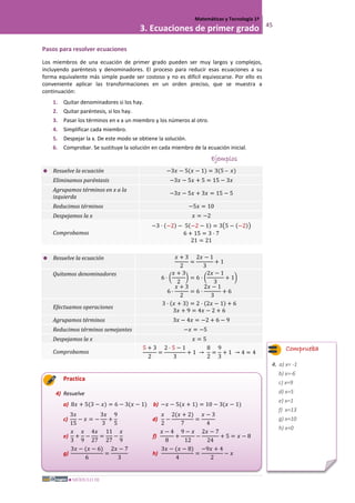 MÓDULO III
Matemáticas y Tecnología 1º
3. Ecuaciones de primer grado 45
Pasos para resolver ecuaciones
Los miembros de una ecuación de primer grado pueden ser muy largos y complejos,
incluyendo paréntesis y denominadores. El proceso para reducir esas ecuaciones a su
forma equivalente más simple puede ser costoso y no es difícil equivocarse. Por ello es
conveniente aplicar las transformaciones en un orden preciso, que se muestra a
continuación:
1. Quitar denominadores si los hay.
2. Quitar paréntesis, si los hay.
3. Pasar los términos en x a un miembro y los números al otro.
4. Simplificar cada miembro.
5. Despejar la x. De este modo se obtiene la solución.
6. Comprobar. Se sustituye la solución en cada miembro de la ecuación inicial.
Ejemplos
 Resuelve la ecuación −3𝑥 − 5(𝑥 − 1) = 3(5 – 𝑥)
Eliminamos paréntesis −3𝑥 − 5𝑥 + 5 = 15 − 3𝑥
Agrupamos términos en x a la
izquierda
−3𝑥 − 5𝑥 + 3𝑥 = 15 − 5
Reducimos términos −5𝑥 = 10
Despejamos la x 𝑥 = −2
Comprobamos
−3 · (−2) − 5(−2 − 1) = 3�5 − (−2)�
6 + 15 = 3 · 7
21 = 21
 Resuelve la ecuación 𝑥 + 3
2
=
2𝑥 − 1
3
+ 1
Quitamos denominadores
6 · �
𝑥 + 3
2
� = 6 · �
2𝑥 − 1
3
+ 1�
6 ·
𝑥 + 3
2
= 6 ·
2𝑥 − 1
3
+ 6
Efectuamos operaciones
3 · (𝑥 + 3) = 2 · (2𝑥 − 1) + 6
3𝑥 + 9 = 4𝑥 − 2 + 6
Agrupamos términos 3𝑥 − 4𝑥 = −2 + 6 − 9
Reducimos términos semejantes −𝑥 = −5
Despejamos la x 𝑥 = 5
Comprobamos
5 + 3
2
=
2 · 5 − 1
3
+ 1 →
8
2
=
9
3
+ 1 → 4 = 4
Practica
4) Resuelve
a) 8𝑥 + 5(3 − 𝑥) = 6 − 3(𝑥 − 1) b) −𝑥 − 5(𝑥 + 1) = 10 − 3(𝑥 − 1)
c)
3𝑥
15
− 𝑥 = −
3𝑥
3
+
9
5
d)
𝑥
2
−
2(𝑥 + 2)
7
=
𝑥 − 3
4
e)
𝑥
3
+
𝑥
9
−
4𝑥
27
=
11
27
−
𝑥
9
f)
𝑥 − 4
8
+
9 − 𝑥
12
−
2𝑥 − 7
24
+ 5 = 𝑥 − 8
g)
3𝑥 − (𝑥 − 6)
6
=
2𝑥 − 7
3
h)
3𝑥 − (𝑥 − 8)
4
=
−9𝑥 + 4
2
− 𝑥
Comprueba
4. a) x= -1
b) x=-6
c) x=9
d) x=5
e) x=1
f) x=13
g) x=10
h) x=0
 