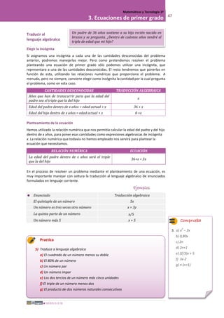 MÓDULO III
Matemáticas y Tecnología 1º
3. Ecuaciones de primer grado 47
Traducir al
lenguaje algebraico
Elegir la incógnita
Si asignamos una incógnita a cada una de las cantidades desconocidas del problema
anterior, podremos manejarlas mejor. Pero como pretendemos resolver el problema
planteando una ecuación de primer grado sólo podemos utilizar una incógnita, que
representara a una de las cantidades desconocidas. El resto tendremos que ponerlas en
función de esta, utilizando las relaciones numéricas que proporciona el problema. A
menudo, pero no siempre, conviene elegir como incógnita la cantidad por la cual pregunta
el problema, como en este caso.
CANTIDADES DESCONOCIDAS TRADUCCIÓN ALGEBRAICA
Años que han de transcurrir para que la edad del
padre sea el triple que la del hijo
x
Edad del padre dentro de x años = edad actual + x 36 + x
Edad del hijo dentro de x años = edad actual + x 0 +x
Planteamiento de la ecuación
Hemos utilizado la relación numérica que nos permitía calcular la edad del padre y del hijo
dentro de x años, para poner esas cantidades como expresiones algebraicas de incógnita
x. La relación numérica que todavía no hemos empleado nos servirá para plantear la
ecuación que necesitamos.
RELACIÓN NUMÉRICA ECUACIÓN
La edad del padre dentro de x años será el triple
que la del hijo
36+x = 3x
En el proceso de resolver un problema mediante el planteamiento de una ecuación, es
muy importante manejar con soltura la traducción al lenguaje algebraico de enunciados
formulados en lenguaje corriente.
Ejemplos
 Enunciado Traducción algebraica
El quíntuple de un número 5x
Un número es tres veces otro número x = 3y
La quinta parte de un número x/5
Un número más 5 x + 5
Practica
5) Traduce a lenguaje algebraico
a) El cuadrado de un número menos su doble
b) El 80% de un número
c) Un número par
d) Un número impar
e) Los dos tercios de un número más cinco unidades
f) El triple de un número menos dos
g) El producto de dos números naturales consecutivos
Un padre de 36 años sostiene a su hijo recién nacido en
brazos y se pregunta. ¿Dentro de cuántos años tendré el
triple de edad que mi hijo?
Comprueba
5. a) x
2
– 2x
b) 0,80x
c) 2n
d) 2n+1
e) (2/3)x + 5
f) 3x-2
g) n·(n+1)
 