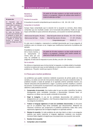 MÓDULO III
48
3. Ecuaciones de primer grado
Un padre de 36 años sostiene a su hijo recién nacido en
brazos y se pregunta. ¿Cuántos años tendré cuando mi
edad sea el triple de la de mi hijo?
Resolver y
comprobar
Resolver la ecuación
Si resuelves la ecuación comprobarás que la solución es x = 18; 36 + 18 = 3·18
Comprobar el resultado
Aunque hayas comprobado que la solución de tu ecuación es correcta, ahora debes
comprobar que ese resultado cumple con el enunciado del problema. Puede ser que te
hayas confundido en pasos anteriores del proceso, y la ecuación no está bien planteada.
Edad actual del padre: 36 años Edad del padre dentro de 18 años: 36 + 18 = 54 años
Edad actual del hijo: 0 años Edad del hijo dentro 18 años: 0 + 18 = 18 años
Comprobamos que: 54:18 = 3
En este caso la incógnita x representa la cantidad desconocida por la que pregunta el
problema, pero no siempre es así. Imagina que modificamos levemente el problema del
ejemplo:
El problema se resuelve
de la misma manera, y
es básicamente el
mismo salvo por una
cosa, ha cambiado la
pregunta. En esta caso la respuesta no sería 18 años, sino 36 + 18 = 54 años
Dar la solución
Por último es importante que a la hora de dar la respuesta, no olvides añadir al resultado
numérico la materia de la que se está hablando, en este caso años. La solución a nuestro
problema es: “El padre tendrá que esperar 18 años”.
3.1 Pasos para resolver problemas
Los problemas que pueden resolverse mediante ecuaciones de primer grado son muy
variados, y no existe una serie de instrucciones simples que sirva para resolverlos todos. El
problema resuelto a modo de ejemplo en el apartado anterior pretendía mostrar una
relación exhaustiva del procedimiento a seguir. La práctica permite simplificar y acelerar
ese proceso. A continuación se proporcionan unas pautas generales, que aplicaremos más
adelante a cada problema concreto
1. Comprender el enunciado. Esto implica saber lo que nos pide, e identificar los datos,
distinguiendo entre cantidades conocidas y desconocidas. Conviene hacer un
esquema o un dibujo que nos ayude a entender el enunciado
2. Elegir la incógnita. A una de las cantidades desconocidas del problema la
designaremos por una incógnita x. Con frecuencia elegiremos la cantidad por la cual
nos pregunta el problema.
3. Traducir al lenguaje algebraico el resto de cantidades desconocidas. Es frecuente
que en un problema haya varias cantidades que desconocemos. Mediante las
relaciones numéricas que proporciona el problema pondremos todas ellas como
expresiones algebraicas de la incógnita elegida en el apartado anterior
4. Plantear la ecuación. En todo problema de este tipo habrá un dato o una pregunta
explícita que podrá traducirse al lenguaje algebraico mediante una ecuación.
Conviene haber elegido la incógnita que nos proporcione una ecuación más sencilla
5. Resolver de la ecuación
6. Comprobar y dar el resultado
Un padre de 36 años sostiene a su hijo recién nacido en
brazos y se pregunta. ¿Dentro de cuántos años tendré el
triple de edad que mi hijo?
más...
Al menos dos
Es frecuente que la
resolución de problemas
resulte difícil al principio. Es
un arte que necesita
practicarse para poder
adquirir un poco de soltura.
De todas las formas, lo
normal es que necesites leer
el problema al menos dos
veces, para entenderlo bien,
y también es normal que
durante el proceso de
resolución tengas que volver
a leerlo...
 