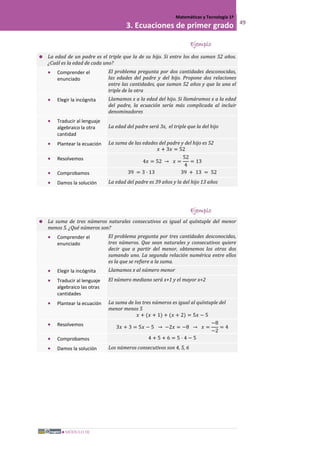 MÓDULO III
Matemáticas y Tecnología 1º
3. Ecuaciones de primer grado 49
Ejemplo
 La edad de un padre es el triple que la de su hijo. Si entre los dos suman 52 años.
¿Cuál es la edad de cada uno?
• Comprender el
enunciado
El problema pregunta por dos cantidades desconocidas,
las edades del padre y del hijo. Propone dos relaciones
entre las cantidades, que suman 52 años y que la una el
triple de la otra
• Elegir la incógnita Llamamos x a la edad del hijo. Si llamáramos x a la edad
del padre, la ecuación sería más complicada al incluir
denominadores
• Traducir al lenguaje
algebraico la otra
cantidad
La edad del padre será 3x, el triple que la del hijo
• Plantear la ecuación La suma de las edades del padre y del hijo es 52
𝑥 + 3𝑥 = 52
• Resolvemos 4𝑥 = 52 → 𝑥 =
52
4
= 13
• Comprobamos 39 = 3 · 13 39 + 13 = 52
• Damos la solución La edad del padre es 39 años y la del hijo 13 años
Ejemplo
 La suma de tres números naturales consecutivos es igual al quíntuple del menor
menos 5. ¿Qué números son?
• Comprender el
enunciado
El problema pregunta por tres cantidades desconocidas,
tres números. Que sean naturales y consecutivos quiere
decir que a partir del menor, obtenemos los otros dos
sumando uno. La segunda relación numérica entre ellos
es la que se refiere a la suma.
• Elegir la incógnita Llamamos x al número menor
• Traducir al lenguaje
algebraico las otras
cantidades
El número mediano será x+1 y el mayor x+2
• Plantear la ecuación La suma de los tres números es igual al quíntuple del
menor menos 5
𝑥 + (𝑥 + 1) + (𝑥 + 2) = 5𝑥 − 5
• Resolvemos 3𝑥 + 3 = 5𝑥 − 5 → −2𝑥 = −8 → 𝑥 =
−8
−2
= 4
• Comprobamos 4 + 5 + 6 = 5 · 4 − 5
• Damos la solución Los números consecutivos son 4, 5, 6
 
