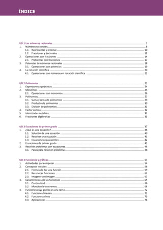 UD 1 Los números racionales.......................................................................................................................................7
1. Números racionales..............................................................................................................................................8
1.1. Representar y ordenar...............................................................................................................................10
1.2. Fracciones y decimales .............................................................................................................................12
2. Operaciones con fracciones ..............................................................................................................................14
2.1. Problemas con fracciones .........................................................................................................................17
3. Potencias de números racionales ......................................................................................................................18
3.1. Operaciones con potencias ......................................................................................................................19
4. La notación científica .........................................................................................................................................20
4.1. Operaciones con números en notación científica . ...................................................................................21
UD 2 Polinomios ........................................................................................................................................................23
1. Expresiones algebraicas .....................................................................................................................................24
2. Monomios .........................................................................................................................................................25
2.1. Operaciones con monomios......................................................................................................................26
3. Polinomios..........................................................................................................................................................27
3.1. Suma y resta de polinomios ......................................................................................................................29
3.2. Producto de polinomios ............................................................................................................................30
3.3. División de polinomios ..............................................................................................................................31
4. Factor común .....................................................................................................................................................32
5. Identidades notables..........................................................................................................................................32
6. Fracciones algebraicas .......................................................................................................................................35
UD 3 Ecuaciones de primer grado .............................................................................................................................37
1. ¿Qué es una ecuación?.......................................................................................................................................38
1.1. Solución de una ecuación .........................................................................................................................40
1.2. Resolver una ecuación ..............................................................................................................................41
1.3. Ecuaciones equivalentes ...........................................................................................................................42
2. Ecuaciones de primer grado ..............................................................................................................................43
3. Resolver problemas con ecuaciones. .................................................................................................................46
3.1. Pasos para resolver problemas .................................................................................................................48
UD 4 Funciones y gráficas...........................................................................................................................................53
1. Actividades para empezar..................................................................................................................................54
2. Conceptos iniciales ............................................................................................................................................56
2.1. Formas de dar una función........................................................................................................................59
2.2. Reconocer funciones ................................................................................................................................62
2.3. Imagen y antiimagen .................................................................................................................................63
3. Características de las funciones .........................................................................................................................65
3.1. Continuidad ...............................................................................................................................................66
3.2. Monotonía y extremos ..............................................................................................................................68
4. Funciones cuya gráfica es una recta...................................................................................................................72
4.1. Funciones lineales .....................................................................................................................................73
4.2. Funciones afines .......................................................................................................................................75
4.3. Aplicaciones ..............................................................................................................................................78
ÍNDICE
 