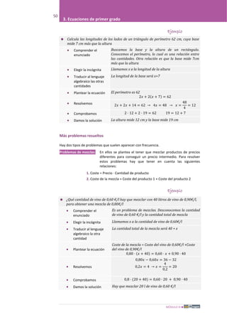 MÓDULO III
50
3. Ecuaciones de primer grado
Ejemplo
 Calcula las longitudes de los lados de un triángulo de perímetro 62 cm, cuya base
mide 7 cm más que la altura
• Comprender el
enunciado
Buscamos la base y la altura de un rectángulo.
Conocemos el perímetro, lo cual es una relación entre
las cantidades. Otra relación es que la base mide 7cm
más que la altura
• Elegir la incógnita Llamamos x a la longitud de la altura
• Traducir al lenguaje
algebraico las otras
cantidades
La longitud de la base será x+7
• Plantear la ecuación El perímetro es 62
2𝑥 + 2(𝑥 + 7) = 62
• Resolvemos 2𝑥 + 2𝑥 + 14 = 62 → 4𝑥 = 48 → 𝑥 =
48
4
= 12
• Comprobamos 2 · 12 + 2 · 19 = 62 19 = 12 + 7
• Damos la solución La altura mide 12 cm y la base mide 19 cm
Más problemas resueltos
Hay dos tipos de problemas que suelen aparecer con frecuencia.
Problemas de mezclas: En ellos se plantea el tener que mezclar productos de precios
diferentes para conseguir un precio intermedio. Para resolver
estos problemas hay que tener en cuenta las siguientes
relaciones:
1. Coste = Precio · Cantidad de producto
2. Coste de la mezcla = Coste del producto 1 + Coste del producto 2
Ejemplo
 ¿Qué cantidad de vino de 0,60 €/l hay que mezclar con 40 litros de vino de 0,90€/l,
para obtener una mezcla de 0,80€/l
• Comprender el
enunciado
Es un problema de mezclas. Desconocemos la cantidad
de vino de 0,60 €/l y la cantidad total de mezcla
• Elegir la incógnita Llamamos x a la cantidad de vino de 0,60€/l
• Traducir al lenguaje
algebraico la otra
cantidad
La cantidad total de la mezcla será 40 + x
• Plantear la ecuación
Coste de la mezcla = Coste del vino de 0,60€/l +Coste
del vino de 0,90€/l
0,80 · (𝑥 + 40) = 0,60 · 𝑥 + 0,90 · 40
• Resolvemos
0,80𝑥 − 0,60𝑥 = 36 − 32
0,2𝑥 = 4 → 𝑥 =
4
0,2
= 20
• Comprobamos 0,8 · (20 + 40) = 0,60 · 20 + 0,90 · 40
• Damos la solución Hay que mezclar 20 l de vino de 0,60 €/l
 