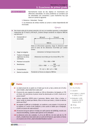 MÓDULO III
Matemáticas y Tecnología 1º
3. Ecuaciones de primer grado 51
Problemas de móviles: Normalmente tratan de dos objetos en movimiento con
diferentes velocidades. En estos problemas se considera que
las velocidades son constantes y para resolverlos hay que
tener en cuenta lo siguiente:
1. Distancia = Velocidad · Tiempo
2. Las distancias de ambos móviles se suman o restan dependiendo del
enunciado.
Ejemplo
 Dos trenes salen de la misma estación a la vez y en sentidos opuestos, a velocidades
respectivas de 72 km/h y 80 km/h. ¿Cuánto tiempo tardarán en alejarse 988 km
uno del otro?
• Comprender el
enunciado
Salen en direcciones opuestas, luego la distancia total
será la suma de las distancias recorridas por ambos
trenes.
• Elegir la incógnita Llamamos t al tiempo transcurrido
• Traducir al lenguaje
algebraico las otras
cantidades
Distancias recorridas por los trenes 80·t y 72·t
• Plantear la ecuación 72𝑡 + 80𝑡 = 988
• Resolvemos
152𝑡 = 988 → 𝑡 =
988
152
= 6,5
• Comprobamos 72 · 6,5 + 80 · 6, 5 = 988
• Damos la solución Tardarán 6,5 horas en alejarse 988 km
Practica
6) La edad actual de un padre es el triple que la de su hijo y dentro de 14 años
será el doble. ¿Qué edad tiene cada uno?
7) El precio de unos zapatos ha subido un 15% en Diciembre y ha bajado un 17%
en Enero. De esta forma el precio inicial ha disminuido en 5,41€. ¿Cuál era el
precio inicial?
8) ¿Cómo repartirías 9797€ entre 4 personas, Marta, Javier, Elisa y Carlos, si
Javier recibe la mitad que Marta, Elisa un tercio que Javier, y Carlos la décima
parte que Elisa?
9) He pagado 12,89€ por un bolígrafo, un cuaderno y una carpeta. Si el precio de
la carpeta es 3 veces el del cuaderno y este cuesta el doble que el bolígrafo.
¿Cuál es el precio de cada artículo?.
10) Al mezclar 62 kg de café de 7,4 €/kg con café superior de 9,83€/kg, resulta una
mezcla de 8,43€/kg. ¿Cuánto café superior se ha utilizado?.
11) La distancia entre dos ciudades, A y B es de 280 km. Un tren sale de A a 70
km/h, y media hora más tarde sale un coche de B hacia A, que tarda 1,5 horas
en cruzarse con el tren. ¿Qué velocidad llevaba el coche?
72 km/h80 km/h
988 km
Comprueba
6. 14 y 42 años
7. 118,94 €
8. M: 5820 €, J: 2910 €
E: 970 €, C: 97 €
9. Bolígrafo: 1,43€,
Cuaderno: 2,87 €
Carpeta: 8,6 €
10. 45 kg
11. 93,33 km/h
 