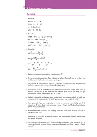 MÓDULO III
52
3. Ecuaciones de primer grado
Ejercicios
1. Resuelve:
a) 3x – 10 = 16 + x
b) 3x – 10 = 8x – 30
c) 5 – 5x = 5 + 5x
d) 5 – 5x = 10 – 5x
2. Resuelve:
a) 14x – 4(5x + 3) = 2[ 5(x – 5) + 3]
b) 3x – 2 (x+3) = x – 3 (x+1)
c) 2x + 8 – 2(x + 1) = 3(x + 3)
d) 2(x – 3) +1 = 3(x – 1) – (2 + x)
3. Resuelve:
a)
5
9
3
x3
x
15
x3
+−=−
b)
4
3x
7
2x2
2
x −
=
+
−
)(
c) 5
15
2x4
5
3x2
20
1x3
−
+
=
+
−
− )(
d)
2
x1
x2
4
7x2
x
−
+=
−
+
4. Busca tres números consecutivos cuya suma sea 78
5. Un rectángulo tiene de base 5 cm más que de altura. Sabiendo que su perímetro es
de 50 cm, calcula las dimensiones del rectángulo
6. Un padre de 43 años tiene dos hijos de 9 y 11 años. ¿Cuántos años han de transcurrir
para que entre los dos hijos igualen la edad del padre?
7. Dos amigos salen de Madrid a la vez, cada uno en su moto y quedan para verse en
Sevilla. Uno circula a una velocidad de 80Km/h y el otro a 85Km/h. ¿En qué
momento la distancia entre ellos será de 25 km?
8. Calcula cuántos litros de aceite de orujo de 1.6€/l tenemos que añadir al bidón que
contiene 60l de aceite de oliva de 2.8€/l para obtener una mezcla de 2.5€/l
9. He pagado 10 € por dos bolígrafos, un cauderno y una carpeta. Si el precio de la
carpeta es 5 veces el del cuderno y éste cuesta 1€ más quel bolígrafo, ¿cuál es el
precio de cada artículo?.
10. Roberto tiene 18 años más que Felipe y hace tres años tenía el doble. Calcula las
edades de cada uno
11. Reparte 175€ entre dos personas de manera que la parte de la primera sea 2/5 de la
parte de la segunda
12. Para asar un redondo de ternera se necesitan 20 minutos por cada kilo de carne y un
cuarto de hora de propina. Hemos asado un redondo durante hora y cuarto. ¿Cuánto
pesaba?
 