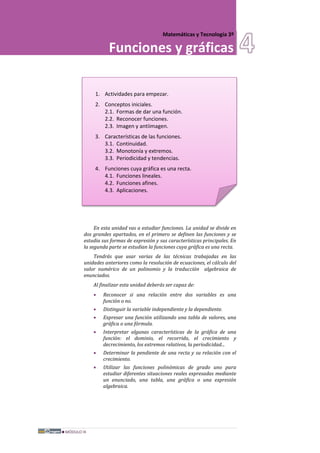 MÓDULO III
Matemáticas y Tecnología 3º
Funciones y gráficas
1. Actividades para empezar.
2. Conceptos iniciales.
2.1. Formas de dar una función.
2.2. Reconocer funciones.
2.3. Imagen y antiimagen.
3. Características de las funciones.
3.1. Continuidad.
3.2. Monotonía y extremos.
3.3. Periodicidad y tendencias.
4. Funciones cuya gráfica es una recta.
4.1. Funciones lineales.
4.2. Funciones afines.
4.3. Aplicaciones.
En esta unidad vas a estudiar funciones. La unidad se divide en
dos grandes apartados, en el primero se definen las funciones y se
estudia sus formas de expresión y sus características principales. En
la segunda parte se estudian la funciones cuya gráfica es una recta.
Tendrás que usar varias de las técnicas trabajadas en las
unidades anteriores como la resolución de ecuaciones, el cálculo del
valor numérico de un polinomio y la traducción algebraica de
enunciados.
Al finalizar esta unidad deberás ser capaz de:
• Reconocer si una relación entre dos variables es una
función o no.
• Distinguir la variable independiente y la dependiente.
• Expresar una función utilizando una tabla de valores, una
gráfica o una fórmula.
• Interpretar algunas características de la gráfica de una
función: el dominio, el recorrido, el crecimiento y
decrecimiento, los extremos relativos, la periodicidad...
• Determinar la pendiente de una recta y su relación con el
crecimiento.
• Utilizar las funciones polinómicas de grado uno para
estudiar diferentes situaciones reales expresadas mediante
un enunciado, una tabla, una gráfica o una expresión
algebraica.
 