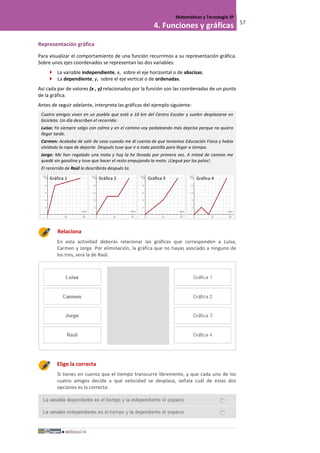 MÓDULO III
Matemáticas y Tecnología 3º
4. Funciones y gráficas 57
Representación gráfica
Para visualizar el comportamiento de una función recurrimos a su representación gráfica.
Sobre unos ejes coordenados se representan las dos variables:
 La variable independiente, x, sobre el eje horizontal o de abscisas.
 La dependiente, y, sobre el eje vertical o de ordenadas.
Así cada par de valores (x , y) relacionados por la función son las coordenadas de un punto
de la gráfica.
Antes de seguir adelante, interpreta las gráficas del ejemplo siguiente:
Cuatro amigos viven en un pueblo que está a 10 km del Centro Escolar y suelen desplazarse en
bicicleta. Un día describen el recorrido:
Luisa: Yo siempre salgo con calma y en el camino voy pedaleando más deprisa porque no quiero
llegar tarde.
Carmen: Acababa de salir de casa cuando me di cuenta de que teníamos Educación Física y había
olvidado la ropa de deporte. Después tuve que ir a toda pastilla para llegar a tiempo.
Jorge: Me han regalado una moto y hoy la he llevado por primera vez. A mitad de camino me
quedé sin gasolina y tuve que hacer el resto empujando la moto. ¡Llegué por los pelos!.
El recorrido de Raúl lo describirás después tú.
Relaciona
En esta actividad deberás relacionar las gráficas que corresponden a Luisa,
Carmen y Jorge. Por eliminación, la gráfica que no hayas asociado a ninguno de
los tres, será la de Raúl.
Elige la correcta
Si tienes en cuenta que el tiempo transcurre libremente, y que cada uno de los
cuatro amigos decide a qué velocidad se desplaza, señala cuál de estas dos
opciones es la correcta:
Gráfica 1 Gráfica 2 Gráfica 3 Gráfica 4
 