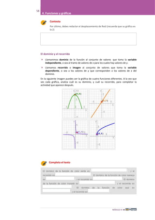 MÓDULO III 
58
4. Funciones y gráficas
Contesta
Por último, debes redactar el desplazamiento de Raúl (recuerda que su gráfica es
la 2)
El dominio y el recorrido
 Llamaremos dominio de la función al conjunto de valores que toma la variable
independiente, o sea al tramo de valores de x para los cuales hay valores de y.
 Llamamos recorrido o imagen al conjunto de valores que toma la variable
dependiente, o sea a los valores de y que corresponden a los valores de x del
dominio.
En la siguiente imagen puedes ver la gráfica de cuatro funciones diferentes. A la vez que
ves cada gráfica, analiza cuál es su dominio, y cuál su recorrido, para completar la
actividad que aparece después.
Completa el texto
 