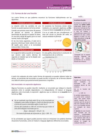 MÓDULO III
Matemáticas y Tecnología 3º
4. Funciones y gráficas 59
2.1. Formas de dar una función
Las cuatro formas en que podemos encontrar las funciones habitualmente son las
siguientes:
1) Mediante un enunciado 2) Mediante una fórmula
La relación entre las variables de una
función se puede expresar de forma verbal:
Cuando una persona sana toma 50 gramos
de glucosa en ayunas, su glucemia
(porcentaje de glucosa en sangre) se eleva,
en una hora, desde 90 mg/dl, que es el nivel
normal, hasta 120 mg/dl.
En las tres horas siguientes, el valor de la
glucemia disminuye hasta valores de unos
80 mg/dl, para volver a la normalidad
transcurridas 5 horas más.
En ocasiones las funciones vienen dadas
mediante una expresión algebraica, y=f(x),
a la que se llama la ecuación de la función.
Si x es el radio de una circunferencia, el
área del círculo es función del radio, se
calcula mediante la fórmula:
3) Mediante una tabla 4) Mediante una gráfica
En la siguiente tabla se puede ver el espacio
que recorre cada cuatro décimas de
segundo un nadador que se ha dejado caer
desde un trampolín:
TIEMPO 0 0,4 0,8 1,2 1,6 2 2,4
ESPACIO 0 0,78 3,13 7,05 12,5 12,58 16,6
En esta gráfica observamos la evolución de
la temperatura de un enfermo:
A partir de cualquiera de estas cuatro formas de expresión se pueden obtener todas las
demás, así partiendo del enunciado se puede escribir la fórmula, de la fórmula obtener
una tabla de valores que posteriormente pasaremos a la gráfica.
Del enunciado a la expresión algebraica
Algunas funciones se pueden describir mediante un enunciado que indique la relación
existente entre la variable dependiente y la independiente. Al traducir al lenguaje
algebraico este enunciado, la expresión algebraica que se obtiene es la ecuación de la
función y = f(x).
Ejemplo
 De un cuadrado cuyo lado mide 10 cm, se ha recortado un
triángulo como indica la figura. ¿Cuál es la función que da
el área de la parte coloreada según el valor de x?.
El área del cuadrado es 100 cm2, de ésta hay que restar el
área del triángulo recortado que es:
(base · altura)/2 = 10·x/2 = 5x
Por tanto la fórmula de la función es: f(x) = 100 - 5x
En las actividades que siguen puedes practicar tanto en interpretar con palabras distintas
situaciones funcionales, como en traducir a lenguaje algebraico diferentes enunciados.
La primera función
El primero en construir una
función fue Galileo Galilei
(1564-1642). Desde lo alto
de la torre inclinada de Pisa
tiró dos bolas, una de hierro
y otra de madera y
comprobó que a pesar de la
diferencia de peso, ambas
llegaban al suelo a la vez,
había descubierto la ley de
caída de los cuerpos.
Comprobó que el espacio
recorrido depende del
cuadrado del tiempo,
escribiendo así la primera
función de la historia.
más...
Fíjate bien
Cuando una función viene
dada mediante un
enunciado hay que
estudiarla dentro de ese
contexto.
Así en la función del
ejemplo:
y = 100 - 5x
la variable independiente x,
no puede tomar cualquier
valor, sólo puede tomar
valores mayores que 0 y
menores que 10, ya que el
lado del cuadrado mide 10
cm y no es posible recortar
un triángulo de altura
superior.
El dominio de esta función
está formado por los
números comprendidos
entre 0 y 10, mientras que si
nos hubiesen dado sólo la
ecuación se habría podido
calcular la imagen de
cualquier valor de x.
 