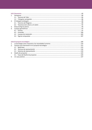 UD 5 Geometría..........................................................................................................................................................83
1. Semejanza ..........................................................................................................................................................84
1.1. Teorema de Tales ......................................................................................................................................85
1.2. Triángulos semejantes ..............................................................................................................................86
2. El triángulo rectángulo .......................................................................................................................................89
2.1. Teorema de Pitágoras................................................................................................................................89
2.2. Teoremas de la altura y el cateto ..............................................................................................................92
3. Áreas de figuras planas ......................................................................................................................................94
4. Cuerpos geométricos .........................................................................................................................................97
4.1. Prismas ......................................................................................................................................................97
4.2. Pirámides ................................................................................................................................................100
3.2. Cuerpos de revolución.............................................................................................................................103
3.3. Figuras compuestas.................................................................................................................................107
UD 6 El proyecto tecnológico...................................................................................................................................109
1. La tecnología como respuesta a las necesidades humanas .............................................................................110
2. Factores que intervienen en el proyecto tecnológico .....................................................................................111
2.1. Materiales ...............................................................................................................................................113
2.2. Técnicas de representación ....................................................................................................................116
2.3. Sistemas de representación ....................................................................................................................119
3. Diseño de proyectos ........................................................................................................................................123
3.1. Fases del diseño de proyectos ................................................................................................................124
4. Un caso práctico...............................................................................................................................................127
 