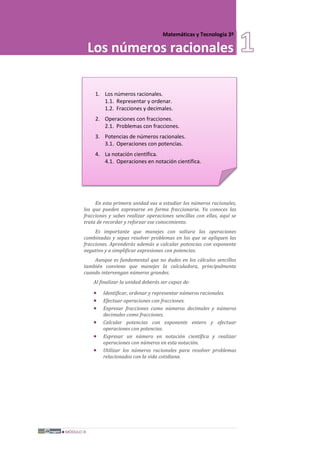 MÓDULO III
Matemáticas y Tecnología 3º
Los números racionales
1. Los números racionales.
1.1. Representar y ordenar.
1.2. Fracciones y decimales.
2. Operaciones con fracciones.
2.1. Problemas con fracciones.
3. Potencias de números racionales.
3.1. Operaciones con potencias.
4. La notación científica.
4.1. Operaciones en notación científica.
En esta primera unidad vas a estudiar los números racionales,
los que pueden expresarse en forma fraccionaria. Ya conoces las
fracciones y sabes realizar operaciones sencillas con ellas, aquí se
trata de recordar y reforzar ese conocimiento.
Es importante que manejes con soltura las operaciones
combinadas y sepas resolver problemas en los que se apliquen las
fracciones. Aprenderás además a calcular potencias con exponente
negativo y a simplificar expresiones con potencias.
Aunque es fundamental que no dudes en los cálculos sencillos
también conviene que manejes la calculadora, principalmente
cuando intervengan números grandes.
Al finalizar la unidad deberás ser capaz de:
• Identificar, ordenar y representar números racionales.
• Efectuar operaciones con fracciones.
• Expresar fracciones como números decimales y números
decimales como fracciones.
• Calcular potencias con exponente entero y efectuar
operaciones con potencias.
• Expresar un número en notación científica y realizar
operaciones con números en esta notación.
• Utilizar los números racionales para resolver problemas
relacionados con la vida cotidiana.
 