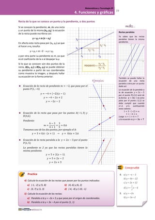 MÓDULO III
Matemáticas y Tecnología 3º
4. Funciones y gráficas 77
Recta de la que se conoce un punto y la pendiente, o dos puntos
Si se conocen la pendiente, m, de una recta
y un punto de la misma (x0, y0), la ecuación
de la recta puede escribirse así:
y = y0 + m (x – x0)
En efecto esta recta pasa por (x0, y0) ya que
al hacer x=x0 resulta:
y = y0 + m · 0 → y = y0
y por otra parte su pendiente es m, ya que
es el coeficiente de la x al despejar la y.
Si lo que se conocen son dos puntos de la
recta, A(x1, y1) y B(x2, y2) se puede obtener
su pendiente a partir de sus coordenadas
como muestra la imagen, y después hallar
su ecuación en la forma anterior.
Ejemplos
 Ecuación de la recta de pendiente 𝑚 = −2, que pasa por el
punto 𝑃(1, −4)
𝑦 = −4 + (−2)(𝑥 − 1)
𝑦 = −4 − 2𝑥 + 2
𝑦 = −2𝑥 − 2
 Ecuación de la recta que pasa por los puntos 𝐴(−1, 3) y
𝐵(4,6)
Pendiente:
𝑚 =
6 − 3
4 + 1
=
3
5
= 0,6
Tomamos uno de los dos puntos, por ejemplo el A:
𝑦 = 3 + 0,6 · (𝑥 + 1) → 𝑦 = 0,6𝑥 + 3,6
 Ecuación de la recta paralela a la 𝑦 = 2𝑥 − 3 por el punto
𝑃(1, 5)
La pendiente es 2 ya que las rectas paralelas tienen la
misma pendiente.
𝑦 = 5 + 2(𝑥 − 1)
𝑦 = 5 + 2𝑥 − 2
𝑦 = 2𝑥 + 3
Practica
4) Calcula la ecuación de las rectas que pasan por los puntos indicados:
a) (-1, -2) y (5, 8) b) (4,-6) y (6, 2)
c) (3, 7) y (1, 3) d) (-4, -4) y (-10, -1)
5) Calcula la ecuación de las rectas:
a) Paralela a la y = –2x + 5 y que pasa por el origen de coordenadas.
b) Paralela a la y = 3x – 4 por el punto (1, 1)
Comprueba
4. a) y = –x – 3
b) y = 4x – 22
c) y = 2x + 12
d) y =–
1
2
x – 6
5. a) y = –2x
b) y = 3x –2
más...
1 = 3 · (−2) + 𝑛
1 = −6 + 𝑛
Rectas paralelas
Ya sabes que las rectas
paralelas tienen la misma
pendiente.
También se puede hallar la
ecuación de una recta
paralela a otra por un punto
dado así:
La ecuación de la paralela a
la de ecuación 𝑦 = 3𝑥 − 5
por el punto P(-2,1) será de
la forma: 𝒚 = 𝟑𝒙 + 𝒏 como
pasa por el punto (-2,1) se
debe cumplir que cuando
x=-2, y=1, sustituyendo
estos valores:
Luego 𝑛 = 1 + 6 = 7
y la ecuación es 𝒚 = 𝟑𝒙 + 𝟕
 