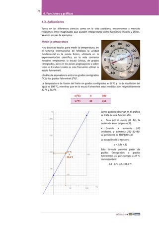 MÓDULO III
78
4. Funciones y gráficas
4.3. Aplicaciones
Tanto en las diferentes ciencias como en la vida cotidiana, encontramos a menudo
relaciones entre magnitudes que pueden interpretarse como funciones lineales y afines.
Veamos un par de ejemplos.
Medir la temperatura
Hay distintas escalas para medir la temperatura, en
el Sistema Internacional de Medidas la unidad
fundamental es la escala Kelvin, utilizada en la
experimentación científica, en la vida corriente
nosotros empleamos la escala Celsius, de grados
centígrados, pero en los países anglosajones y sobre
todo en Estados Unidos es más frecuente utilizar la
escala Fahrenheit.
¿Cuál es la equivalencia entre los grados centígrados
(ºC) y los grados Fahrenheit (ºF)?.
La temperatura de fusión del hielo en grados centígrados es 0 ºC y la de ebullición del
agua es 100 ºC, mientras que en la escala Fahrenheit estas medidas son respectivamente
32 ºF y 212 ºF.
x (ºC) 0 100
y (ºF) 32 212
Como puedes observar en el gráfico
se trata de una función afín:
• Pasa por el punto (0, 32), la
ordenada en el origen es 32.
• Cuando x aumenta 100
unidades, y aumenta 212–32=80.
La pendiente es 180/100=1,8.
La ecuación de la recta es:
y = 1,8x + 32
Esta fórmula permite pasar de
grados Centígrados a grados
Fahrenheit, así por ejemplo a 37 ºC
corresponden:
1,8 · 37 + 32 = 98,6 ºF.
 