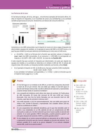 MÓDULO III
Matemáticas y Tecnología 3º
4. Funciones y gráficas 79
Las facturas de la casa
En las facturas del gas, de la luz, del agua... encontramos ejemplos de funciones afines. En
ellas el importe sin impuestos, es el resultado de sumar una cantidad fija y una cantidad
variable proporcional al consumo. Analicemos una factura de consumo eléctrico.
Llamemos x a los kWh consumidos e y al importe en euros sin otros cargos (impuesto de
electricidad y equipos de medida), en el ejemplo el precio del kWh es 0,11473 euros, a lo
que hay que añadir la cuota por potencia contratada que en este caso es 5,82 euros.
• y = 0,11473x + 5,82 es la fórmula de la función que permite calcular el importe a
pagar según los kWh consumidos. A un consumo x = 470 kWh, le corresponde un
importe y = 0,11473 · 470 + 5,82 = 59,74 €. Se trata de una función afín.
A este importe hay que sumarle el impuesto por electricidad y la cuota por alquiler de
equipos de medida, a la cantidad así obtenida se le añade el 16% de IVA. El cálculo del
importe total, IVA incluido, se interpreta también mediante una función, ahora lineal.
• En el ejemplo el importe sin IVA es 63,36 euros, hay que sumarle el 16% resultando:
63,36 + 0,16 · 63,36 = 73,50
A una cantidad x le hubiesen correspondido y = x + 0.16x = 1,16x €, la función que da
el importe total a pagar es y = 1,16x.
Practica
6) El nivel del agua en un embalse es de 200 cm, al abrir las compuertas desciende
a razón de 10 cm por minuto. Haz una tabla que refleje el nivel del agua en
función del tiempo transcurrido. Escribe la fórmula de la función y represéntala.
¿Cuánto tiempo tarda en vaciarse el embalse?.
7) Una compañía de telefonía móvil ofrece dos tipos de contrato: A) Tarifa plana
de 40€ mensuales; B) Cuota fija mensual de 6€ más 0,25€ por minuto
facturado. Este mes Eva ha hecho llamadas con una duración total de 108
minutos, ¿qué tipo de contrato le interesa más?.
8) Una milla equivale a 1,61 km aproximadamente. Haz una tabla para pasar de
millas a km. Escribe la función y represéntala. Dos ciudades distan 220 km,
¿cuál es su distancia en millas?.
9) En una cooperativa han obtenido beneficios, por lo que han decidido subir el
suelto a sus empleados en un 4%, además de dar un complemento de 90€
mensuales a cada uno. Escribe la función que da el nuevo sueldo en función del
anterior. Si un socio ganaba 1700 € mensuales, ¿cuánto pasará a ganar?. ¿Si
otro gana después del aumento 1520 €, ¿cuánto ganaba antes?.
10) En las rebajas de un centro comercial ofertan un descuento de un 30%. Escribe
y representa la función que da el precio rebajado en función del anterior. Si un
artículo costaba 35 €, ¿cuál es su precio rebajado?. Si un artículo rebajado
cuesta 63€, ¿cuál era su precio antes?.
Comprueba
6. f(x) = 200 – 2x
Tarda 20 min
7. A) f(x) = 40
B) f(x) = 6 + 0,25x
Le interesa el B
8. f(x) = 1,61x
136,65 millas
9. f(x) = 1,04x + 90
Ganará: 1858 €
Ganaba: 1375 €
10. f(x) = 0,70x
24,50 €
90 €
 