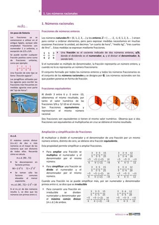 MÓDULO III 
8
1. Los números racionales
1. Números racionales
Fracciones de números enteros
Los números naturales ℕ = {0, 1, 2, 3, ...} y los enteros ℤ = { ... , -2, -1, 0, 1, 2, 3, ... } sirven
para contar u ordenar elementos, pero para expresar medidas necesitamos en muchas
ocasiones fraccionar la unidad, así decimos "un cuarto de hora", "medio kg", "tres cuartos
de litro"... Estas medidas se expresan mediante fracciones.
 Una fracción es el cociente indicado de dos números enteros, a/b,
donde el dividendo es el numerador, a, y el divisor el denominador, b,
siendo b≠0.
Si el numerador es múltiplo de denominador, la fracción representa un número entero, y
cuando no lo es representa un número fraccionario.
El conjunto formado por todos los números enteros y todos los números fraccionarios es
el conjunto de los números racionales y se designa por ℚ. Los números racionales son los
que pueden ponerse en forma de fracción.
Fracciones equivalentes
Al dividir 3 entre 6 y -5 entre -10,
obtenemos el mismo resultado, por
tanto el valor numérico de las
fracciones 3/6 y -5/-10 es el mismo.
Son fracciones equivalentes y
representan el mismo número
racional.
Dos fracciones son equivalentes si tienen el mismo valor numérico. Observa que si dos
fracciones son equivalentes al multiplicarlas en cruz se obtiene el mismo resultado.
Ampliación y simplificación de fracciones
Al multiplicar o dividir el numerador y el denominador de una fracción por un mismo
número entero, distinto de cero, se obtiene otra fracción equivalente.
Esta propiedad permite simplificar o ampliar fracciones.
 Para ampliar una fracción se
multiplica el numerador y el
denominador por el mismo
número.
 Para simplificar una fracción se
divide el numerador y el
denominador por el mismo
número.
Cuando una fracción no se puede simplificar más, por ser numerador y denominador
primos entre sí, se dice que es irreducible
 Para convertir una fracción en
irreducible se dividen
numerador y denominador por
el máximo común divisor
(m.c.d.) de ambos.
1
4
1
2
3
4
3
5
=
3 ∙ 5
5 ∙ 5
=
15
25
3
5
=
3 ∙ 4
5 ∙ 4
=
12
20
−5
4
=
−5 ∙ (−2)
4 ∙ (−2)
=
10
−8
−5
4
=
−5 ∙ 3
4 ∙ 3
=
−15
12
3
5
=
3 ∙ 5
5 ∙ 5
=
15
25
3
5
=
3 ∙ 4
5 ∙ 4
=
12
20
−5
4
=
−5 ∙ (−2)
4 ∙ (−2)
=
10
−8
−5
4
=
−5 ∙ 3
4 ∙ 3
=
−15
12
3
5
=
3 ∙ 5
5 ∙ 5
=
15
25
3
5
=
3 ∙ 4
5 ∙ 4
=
12
20
−5
4
=
−5 ∙ (−2)
4 ∙ (−2)
=
10
−8
−5
4
=
−5 ∙ 3
4 ∙ 3
=
−15
12
más...
7
8
=
1
2
+
1
4
+
1
8
Un poco de historia
Las fracciones ya se
comenzaron a utilizar en el
antiguo Egipto, aunque sólo
empleaban fracciones con
numerador 1 o unitarias, a
excepción de 2/3 y 3/4.
Se puede escribir cualquier
fracción positiva como suma
de fracciones unitarias,
como por ejemplo:
Una fracción de este tipo se
llama "fracción egipcia".
Los jeroglíficos utilizados por
los egipcios para escribir las
fracciones más frecuentes en
medidas agrarias eran parte
del "ojo de Horus".
m.c.d.
El máximo común divisor
(m.c.d.) de dos o más
números es el mayor de los
números que son divisores
de todos ellos. Recuerda
cómo se calcula.
m.c.d. (90 , 72)
• Se descomponen en
factores primos:
90 = 2·3
2
·5 72 = 2
3
·3
2
• Se toman sólo los
factores comunes
elevados al menor
exponente.
m.c.d. (90 , 72) = 2·3
2
= 18
Si el m.c.d. de dos números
resulta 1, se dice que los
números son primos entre sí.
 