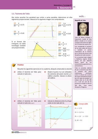 MÓDULO III
Matemáticas y Tecnología 3º
5. Geometría 85
1.1. Teorema de Tales
Dos rectas secantes (no paralelas) que cortan a varias paralelas, determinan en ellas
segmentos proporcionales. Observa en la siguiente imagen una comprobación.
Si se forman dos
triángulos, los lados
homólogos también
son proporcionales.
Practica
Resuelve los siguientes ejercicios en tu cuaderno, después comprueba la solución.
2) Utiliza el teorema de Tales para
calcular el valor de x.
3) Desde el punto A se ven alineados
los extremos del poste marrón y el
edificio amarillo. Calcula la altura
del edificio.
4) Utiliza el teorema de Tales para
calcular el valor de x, y, z.
5) Calcula la distancia entre A y B que
están al otro lado del río.
Comprueba
2. x = 5,76
3. h = 13,3 m.
4. x = 2,8 y = 10,6
5. AB = 9,6
Biografía de Tales
Tales de Mileto (antigua e
importante ciudad de Asia
Menor situada en la actual
Turquía) vivió entre los siglos
VII y VI antes de nuestra era.
Fue considerado el primero
de los siete sabios de Grecia
y también el primer
matemático de la historia
por su forma de encarar esta
disciplina de modo racional.
En su juventud viajó a Egipto
y Babilonia, lugares donde
parece ser que adquirió
buena parte de sus
conocimientos geométricos y
astronómicos.
Tales es conocido, además
de por el teorema que lleva
su nombre, por otros
importantes resultados
como el cálculo de la altura
de la gran pirámide de Gizeh,
por ser capaz de predecir un
eclipse solar en el año 585
a.C. o por ser uno de los
primeros en dividir el año en
365 días. Tuvo como
discípulo a Pitágoras.
más...
 