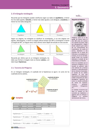 MÓDULO III
Matemáticas y Tecnología 3º
5. Geometría 89
2. El triángulo rectángulo
Recuerda que los triángulos pueden clasificarse según sus lados en equiláteros, si tienen
los tres lados iguales, isósceles, si tienen dos lados iguales y uno desigual, y escalenos, si
tienen los tres lados desiguales.
Según sus ángulos, los triángulos se clasifican en acutángulos, si sus tres ángulos son
agudos, obtusángulos, si tienen un ángulo obtuso (mayor que 90
o
) y rectángulos si tienen
un ángulo de 90
o
, un ángulo recto. Estos últimos serán objeto de estudio en esta sección.
Recuerda por último que en un triángulo rectángulo, los
lados que forman el ángulo recto se llaman catetos, y el
lado mayor hipotenusa.
2.1. Teorema de Pitágoras
En un triángulo rectángulo, el cuadrado de la hipotenusa es igual a la suma de los
cuadrados de los catetos.
Completa
Biografía de Pitágoras
Pitágoras nació en la isla
griega de Samos hacia el
año 580 antes de nuestra
era. Siendo muy joven, viajó
por Mesopotamia y Egipto
donde adquirió gran parte
de sus conocimientos de
matemáticas. De vuelta en
Samos, abandonó la isla
huyendo de la tiranía de
Polícrates y se estableció en
Crotona, en el sur de Italia,
donde fundó una escuela
dedicada al estudio de las
matemáticas y la filosofía.
Entre los resultados que se
atribuyen a Pitágoras, o a su
escuela en general, cabe
citar además de su famoso
teorema, el descubrimiento
de los números irracionales,
el estudio de los sólidos
regulares, se cree que
descubrieron el dodecaedro
(sólido compuesto por doce
pentágonos regulares) así
como un estudio profundo
de teoría de números,
números perfectos,
cuadrados, triangularse,
etc...
En realidad, el teorema que
lleva su nombre ya era
conocido por babilonios y
egipcios pero se atribuye a
Pitágoras la primera
demostración del mismo.
más...
 