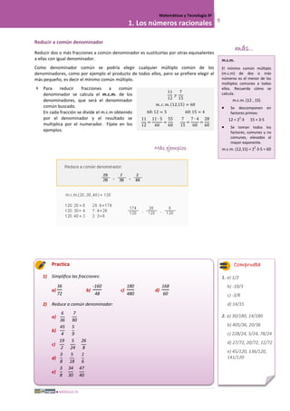 MÓDULO III
Matemáticas y Tecnología 3º
1. Los números racionales 9
Reducir a común denominador
Reducir dos o más fracciones a común denominador es sustituirlas por otras equivalentes
a ellas con igual denominador.
Como denominador común se podría elegir cualquier múltiplo común de los
denominadores, como por ejemplo el producto de todos ellos, pero se prefiere elegir el
más pequeño, es decir el mínimo común múltiplo.
 Para reducir fracciones a común
denominador se calcula el m.c.m. de los
denominadores, que será el denominador
común buscado.
En cada fracción se divide el m.c.m obtenido
por el denominador y el resultado se
multiplica por el numerador. Fíjate en los
ejemplos.
Más ejemplos
Practica
1) Simplifica las fracciones:
a)
36
72
b)
-160
48
c)
180
480
d)
168
60
2) Reduce a común denominador:
a)
6
36
7
90
b)
45
4
5
9
c)
19
2
5
24
26
8
d)
3
8
5
18
1
6
e)
3
8
34
30
47
40
11
12
𝑦
7
15
𝑚. 𝑐. 𝑚. (12,15) = 60
60:12 = 5 60: 15 = 4
11
12
=
11 ∙ 5
60
=
55
60
7
15
=
7 ∙ 4
60
=
28
60
m.c.m.
El mínimo común múltiplo
(m.c.m) de dos o más
números es el menor de los
múltiplos comunes a todos
ellos. Recuerda cómo se
calcula.
m.c.m. (12 , 15)
• Se descomponen en
factores primos:
12 = 2
2
·3 15 = 3·5
• Se toman todos los
factores, comunes y no
comunes, elevados al
mayor exponente.
m.c.m. (12,15) = 2
2
·3·5 = 60
Comprueba
1. a) 1/2
b) -10/3
c) -3/8
d) 14/15
2. a) 30/180, 14/180
b) 405/36, 20/36
c) 228/24, 5/24, 78/24
d) 27/72, 20/72, 12/72
e) 45/120, 136/120,
141/120
más...
 
