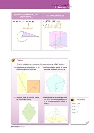 MÓDULO III
Matemáticas y Tecnología 3º
5. Geometría 91
SEGMENTO DE TANGENTE A UNA
CIRCUNFERENCIA
DIAGONAL DE UN CUBO
Practica
Resuelve los siguientes ejercicios en tu cuaderno y comprueba la solución:
10) El polígono de color naranja es un
cuadrado. Calcula el valor de x
11) En el pentágono regular de lado 6,
calcula el valor de la apotema a
12) ¿Cuánto mide la diagonal menor,
del rombo de la figura?
13) La pirámide de la figura es regular,
las caras son triángulos equiláteros
y su base es cuadrada. Calcula su
altura h
Comprueba
10. x = 12,08
11. a = 4,12
12. d = 5
13. h = √2
 