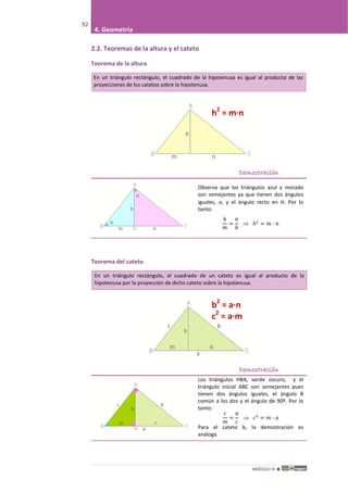 MÓDULO III 
92
4. Geometría
2.2. Teoremas de la altura y el cateto
Teorema de la altura
En un triángulo rectángulo, el cuadrado de la hipotenusa es igual al producto de las
proyecciones de los catetos sobre la hipotenusa.
Demostración
Observa que los triángulos azul y morado
son semejantes ya que tienen dos ángulos
iguales, , y el ángulo recto en H. Por lo
tanto:
ℎ
𝑚
=
𝑛
ℎ
⇒ ℎ2
= 𝑚 · 𝑛
Teorema del cateto
En un triángulo rectángulo, el cuadrado de un cateto es igual al producto de la
hipotenusa por la proyección de dicho cateto sobre la hipotenusa.
Demostración
Los triángulos HBA, verde oscuro, y el
triángulo inicial ABC son semejantes pues
tienen dos ángulos iguales, el ángulo B
común a los dos y el ángulo de 90º. Por lo
tanto:
𝑐
𝑚
=
𝑎
𝑐
⇒ 𝑐2
= 𝑚 · 𝑎
Para el cateto b, la demostración es
análoga.
h2
= m·n
b2
= a·n
c2
= a·m
 