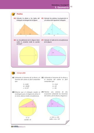 MÓDULO III
Matemáticas y Tecnología 3º
5. Geometría 93
Practica
14) Calcular la altura y los lados del
triángulo rectángulo de la figura
15) Calcular los catetos, la proyección m
y la altura del siguiente triángulo:
16) La circunferencia de la figura tiene
radio 5. ¿Cuánto mide la cuerda
vertical?
17) Calcular el radio de la circunferencia
de la figura:
Comprueba
14) Utilizando el teorema de la altura y el
teorema del cateto es fácil comprobar
que:
h = 6,69
b = 10,89
c = 8, 47
15) Utilizando el teorema de la altura y
el teorema del cateto es fácil
comprobar que:
h = 14,4
b = 24
c = 18
16) Observa que el triángulo rosado es
rectángulo pues el ángulo de vértice A
es recto, abarca media circunferencia.
h = 4
cuerda = 8
17) Plantea una sistema de dos
ecuaciones utilizando los teoremas
del cateto y de la altura y llegarás a:
x = 6,4 y = 3,6
radio = x+y = 10
 