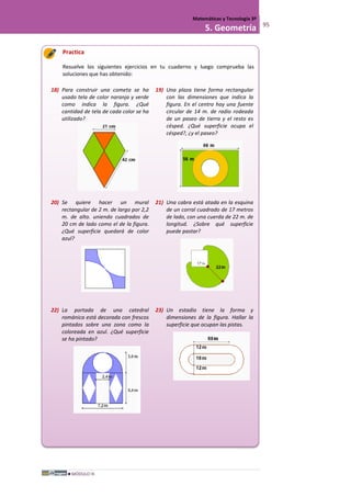 MÓDULO III
Matemáticas y Tecnología 3º
5. Geometría 95
Practica
Resuelve los siguientes ejercicios en tu cuaderno y luego comprueba las
soluciones que has obtenido:
18) Para construir una cometa se ha
usado tela de color naranja y verde
como indica la figura. ¿Qué
cantidad de tela de cada color se ha
utilizado?
19) Una plaza tiene forma rectangular
con las dimensiones que indica la
figura. En el centro hay una fuente
circular de 14 m. de radio rodeada
de un paseo de tierra y el resto es
césped. ¿Qué superficie ocupa el
césped?, ¿y el paseo?
20) Se quiere hacer un mural
rectangular de 2 m. de largo por 2,2
m. de alto. uniendo cuadrados de
20 cm de lado como el de la figura.
¿Qué superficie quedará de color
azul?
21) Una cabra está atada en la esquina
de un corral cuadrado de 17 metros
de lado, con una cuerda de 22 m. de
longitud. ¿Sobre qué superficie
puede pastar?
22) La portada de una catedral
románica está decorada con frescos
pintados sobre una zona como la
coloreada en azul. ¿Qué superficie
se ha pintado?
23) Un estadio tiene la forma y
dimensiones de la figura. Hallar la
superficie que ocupan las pistas.
 