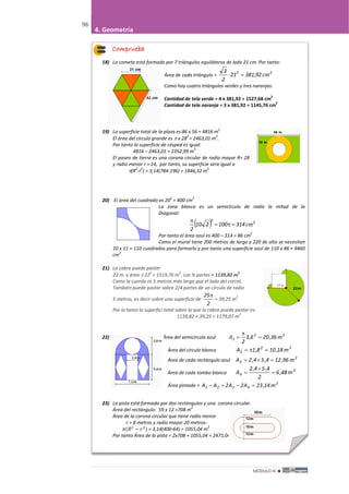 MÓDULO III 
96
4. Geometría
Comprueba
18) La cometa está formada por 7 triángulos equiláteros de lado 21 cm. Por tanto:
Área de cada triángulo =
22
9238121
2
3
cm,=⋅
Como hay cuatro triángulos verdes y tres naranjas:
Cantidad de tela verde = 4 x 381,92 = 1527,68 cm
2
Cantidad de tela naranja = 3 x 381,92 = 1145,76 cm
2
19) La superficie total de la plaza es 86 x 56 = 4816 m
2
El área del círculo grande es π x 28
2
= 2463,01 m
2
.
Por tanto la superficie de césped es igual:
4816 – 2463,01 = 2352,99 m
2
El paseo de tierra es una corona circular de radio mayor R= 28
y radio menor r = 14, por tanto, su superficie sera igual a
π(R
2
-r
2
) = 3,14(784-196) = 1846,32 m
2
20) El área del cuadrado es 20
2
= 400 cm
2
La zona blanca es un semicírculo de radio la mitad de la
Diagonal:
( ) 22
314100210
2
cm=π=
π
Por tanto el área azul es 400 – 314 = 86 cm
2
Como el mural tiene 200 metros de largo y 220 de alto se necesitan
10 x 11 = 110 cuadrados para formarlo y por tanto una superficie azul de 110 x 86 = 9460
cm
2
21) La cabra puede pastar
22 m. y área π 22
2
= 1519,76 m
2
. Las ¾ partes = 1139,82 m
2
Como la cuerda es 5 metros más larga que el lado del corral,
También puede pastar sobre 2/4 partes de un círculo de radio
5 metros, es decir sobre una superficie de
2
25π
= 39,25 m
2
Por lo tanto la superfici total sobre la que la cabra puede pastar es:
1139,82 + 39,25 = 1179,07 m
2
22) Área del semicírculo azul 22
1 362063
2
m,,A =
π
=
Área del círculo blanco 22
2 m18,108,1A =π=
Área de cada rectángulo azul 2
3 m96,124,54,2A =×=
Área de cada tombo blanco
2
4 m48,6
2
4,54,2
A =
×
=
Área pintada = 2
4321 m14,23A2A2AA =−+−
23) La pista está formada por dos rectángulos y una corona circular.
Área del rectángulo: 59 x 12 =708 m
2
Área de la corona circular que tiene radio menor
r = 8 metros y radio mayor 20 metros:
𝜋(𝑅2
− 𝑟2
) = 3,14(400-64) = 1055,04 m
2
Por tanto Área de la pista = 2x708 + 1055,04 = 2471,04 m
2
Áre
Por tanto Área de la pista = 2x708 + 1055,04 = 2471,04 m
2
 
