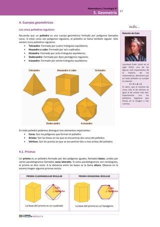 MÓDULO III
Matemáticas y Tecnología 3º
5. Geometría 97
4. Cuerpos geométricos
Los cinco poliedros regulares
Recuerda que un poliedro es una cuerpo geométrico limitado por polígonos llamados
caras. Si estas caras son polígonos regulares, el poliedro se llama también regular. Sólo
existen cinco poliedros regulares:
• Tetraedro: Formado por cuatro triángulos equiláteros.
• Hexaedro o cubo: Formado por seis cuadrados.
• Octaedro: Formado por ocho triángulos equiláteros.
• Dodecaedro: Formado por doce pentágonos regulares.
• Icosaedro: Formado por veinte triángulos equiláteros.
En todo poliedro podemos distinguir tres elementos importantes:
• Caras: Son los polígonos que forman el poliedro.
• Aristas: Son las líneas en las que se encuentras dos caras del poliedro.
• Vértices: Son los puntos en que se encuentran dos o mas aristas del poliedro.
4.1. Prismas
Un prisma es un poliedro formado por dos polígonos iguales, llamados bases, unidos por
varios paralelogramos llamados caras laterales. Si estos paralelogramos son rectángulos,
el prisma se dice recto. A la distancia entre las bases se le llama altura. Observa en la
escena imagen algunos prismas rectos:
PRISMA CUADRANGULAR REGULAR PRISMA HEXAGONAL REGULAR
La base del prisma es un cuadrado La base del prisma es un hexágono
Relación de Euler
Leonhard Euler (vivió en el
siglo XVIII), una de las
figuras más importantes de
la historia de las
matemáticas, demostró que
en todo poliedro se cumple
la relación:
C + V = A + 2
Es decir, que el número de
caras más el de vértices es
igual al de aristas más dos.
Experimenta con los
poliedros regulares que
tienes en la imagen y haz
cuentas.
más...
 