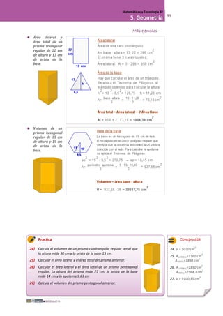MÓDULO III
Matemáticas y Tecnología 3º
5. Geometría 99
Más ejemplos
 Área lateral y
área total de un
prisma triangular
regular de 22 cm
de altura y 13 cm
de arista de la
base.
 Volumen de un
prisma hexagonal
regular de 35 cm
de altura y 19 cm
de arista de la
base.
Practica
24) Calcula el volumen de un prisma cuadrangular regular en el que
la altura mide 30 cm y la arista de la base 13 cm.
25) Calcular el área lateral y el área total del prisma anterior.
26) Calcular el área lateral y el área total de un prisma pentagonal
regular. La altura del prisma mide 27 cm, la arista de la base
mide 14 cm y la apotema 9,63 cm
27) Calcula el volumen del prisma pentagonal anterior.
Comprueba
24. V = 5070 cm
2
25. ALATERAL=1560 cm
2
ATOTAL=1898 cm
2
26. ALATERAL=1890 cm
2
ATOTAL=2564,1 cm
2
27. V = 9100,35 cm
2
 