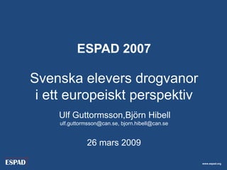 ESPAD 2007

Svenska elevers drogvanor
 i ett europeiskt perspektiv
    Ulf Guttormsson,Björn Hibell
    ulf.guttormsson@can.se, bjorn.hibell@can.se


              26 mars 2009

                                                  www.espad.org
 