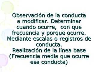 Observación de la conducta a modificar. Determinar cuando ocurre,  con que frecuencia y porque ocurre. Mediante escalas o registros de conducta. Realización de la línea base (Frecuencia media que ocurre esa conducta) 