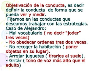 Objetivación de la conducta , es decir definir la conducta  de forma que se  pueda  ver y medir .  Fijarnos en las conductas que deseamos trabajar con las estrategias. Caso de Alejandro: - Mal vocabulario  ( no decir “joder” tres veces) -  No obedecer ordenes tras dos veces . - No recoger la habitación (  poner objetos en su lugar). - Arrojar juguetes (  tirarlos al suelo ). - Gritar (  tono de voz más alto que el  adulto ) 