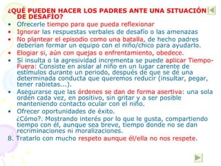 ¿ QUÉ PUEDEN HACER LOS PADRES ANTE UNA SITUACIÓN DE DESAFÍO? Ofrecerle  tiempo para que pueda reflexionar Ignorar  las respuestas verbales de desafío o las amenazas No plantear el episodio como una batalla , de hecho padres  deberían formar un equipo con el niño/chico para ayudarlo. Elogiar si ,  aún con quejas o enfrentamiento, obedece .  Si insulta o la agresividad incrementa se puede  aplicar Tiempo-Fuera : Consiste en aislar al niño en un lugar carente de  estímulos durante un periodo, después de que se dé una determinada conducta que queremos reducir (insultar, pegar, tener rabietas...). Asegurarse que las  órdenes se dan de forma asertiva : una sola orden cada vez, en positivo, sin gritar y a ser posible manteniendo contacto ocular con el niño. Ofrecer oportunidades de éxito.  ¿Cómo?. Mostrando interés por lo que le gusta, compartiendo tiempo con él, aunque sea breve, tiempo donde no se dan recriminaciones ni moralizaciones. 8. Tratarlo con mucho  respeto aunque él/ella no nos respete . 