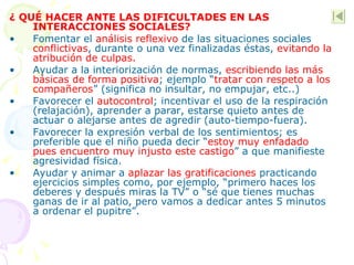 ¿ QUÉ HACER ANTE LAS DIFICULTADES EN LAS INTERACCIONES SOCIALES? Fomentar el  análisis reflexivo  de las situaciones sociales  conflictivas , durante o una vez finalizadas éstas,  evitando la atribución de culpas. Ayudar a la interiorización de normas,  escribiendo las más básicas de forma positiva ; ejemplo “ tratar con respeto a los compañeros ” (significa no insultar, no empujar, etc..) Favorecer el  autocontrol ; incentivar el uso de la respiración (relajación), aprender a parar, estarse quieto antes de actuar o alejarse antes de agredir (auto-tiempo-fuera).  Favorecer la expresión verbal de los sentimientos; es preferible que el niño pueda decir “ estoy muy enfadado pues encuentro muy injusto este castigo ” a que manifieste agresividad física. Ayudar y animar a  aplazar las gratificaciones  practicando ejercicios simples como, por ejemplo, “primero haces los deberes y después miras la TV” o “sé que tienes muchas ganas de ir al patio, pero vamos a dedicar antes 5 minutos a ordenar el pupitre”. 