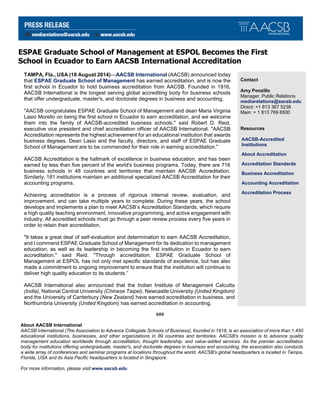 ESPAE Graduate School of Management at ESPOL Becomes the First
School in Ecuador to Earn AACSB International Accreditation
TAMPA, Fla., USA (18 August 2014)—AACSB International (AACSB) announced today
that ESPAE Graduate School of Management has earned accreditation, and is now the
first school in Ecuador to hold business accreditation from AACSB. Founded in 1916,
AACSB International is the longest serving global accrediting body for business schools
that offer undergraduate, master's, and doctorate degrees in business and accounting.
"AACSB congratulates ESPAE Graduate School of Management and dean Maria Virginia
Lasio Morello on being the first school in Ecuador to earn accreditation, and we welcome
them into the family of AACSB-accredited business schools," said Robert D. Reid,
executive vice president and chief accreditation officer of AACSB International. "AACSB
Accreditation represents the highest achievement for an educational institution that awards
business degrees. Dean Lasio and the faculty, directors, and staff of ESPAE Graduate
School of Management are to be commended for their role in earning accreditation."
AACSB Accreditation is the hallmark of excellence in business education, and has been
earned by less than five percent of the world's business programs. Today, there are 716
business schools in 48 countries and territories that maintain AACSB Accreditation.
Similarly, 181 institutions maintain an additional specialized AACSB Accreditation for their
accounting programs.
Achieving accreditation is a process of rigorous internal review, evaluation, and
improvement, and can take multiple years to complete. During these years, the school
develops and implements a plan to meet AACSB’s Accreditation Standards, which require
a high quality teaching environment, innovative programming, and active engagement with
industry. All accredited schools must go through a peer review process every five years in
order to retain their accreditation.
"It takes a great deal of self-evaluation and determination to earn AACSB Accreditation,
and I commend ESPAE Graduate School of Management for its dedication to management
education, as well as its leadership in becoming the first institution in Ecuador to earn
accreditation," said Reid. "Through accreditation, ESPAE Graduate School of
Management at ESPOL has not only met specific standards of excellence, but has also
made a commitment to ongoing improvement to ensure that the institution will continue to
deliver high quality education to its students.”
AACSB International also announced that the Indian Institute of Management Calcutta
(India), National Central University (Chinese Taipei), Newcastle University (United Kingdom)
and the University of Canterbury (New Zealand) have earned accreditation in business, and
Northumbria University (United Kingdom) has earned accreditation in accounting.
Contact
Amy Ponzillo
Manager, Public Relations
mediarelations@aacsb.edu
Direct: +1 813 367 5238
Main: + 1 813 769 6500
Resources
AACSB-Accredited
Institutions
About Accreditation
Accreditation Standards
Business Accreditation
Accounting Accreditation
Accreditation Process
###
About AACSB International
AACSB International (The Association to Advance Collegiate Schools of Business), founded in 1916, is an association of more than 1,450
educational institutions, businesses, and other organizations in 89 countries and territories. AACSB's mission is to advance quality
management education worldwide through accreditation, thought leadership, and value-added services. As the premier accreditation
body for institutions offering undergraduate, master's, and doctorate degrees in business and accounting, the association also conducts
a wide array of conferences and seminar programs at locations throughout the world. AACSB's global headquarters is located in Tampa,
Florida, USA and its Asia Pacific headquarters is located in Singapore.
For more information, please visit:www.aacsb.edu.
 