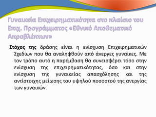 Στόχος της δράσης είναι η ενίσχυση Επιχειρηματικών
  Σχεδίων που θα αναληφθούν από άνεργες γυναίκες. Με
  τον τρόπο αυτό η παρέμβαση θα συνεισφέρει τόσο στην
  ενίσχυση της επιχειρηματικότητας, όσο και στην
  ενίσχυση της γυναικείας απασχόλησης και της
  αντίστοιχης μείωσης του υψηλού ποσοστού της ανεργίας
  των γυναικών.
 
