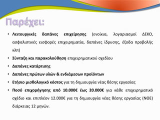 • Λειτουργικές   δαπάνες    επιχείρησης   (ενοίκια,   λογαριασμοί   ΔΕΚΟ,
  ασφαλιστικές εισφορές επιχειρηματία, δαπάνες ίδρυσης, έξοδα προβολής
  κλπ)
• Σύνταξη και παρακολούθηση επιχειρηματικού σχεδίου
• Δαπάνες κατάρτισης
• Δαπάνες πρώτων υλών & ενδιάμεσων προϊόντων
• Ετήσιο μισθολογικό κόστος για τη δημιουργία νέας θέσης εργασίας
• Ποσό επιχορήγησης από 10.000€ έως 20.000€ για κάθε επιχειρηματικό
  σχέδιο και επιπλέον 12.000€ για τη δημιουργία νέας θέσης εργασίας (ΝΘΕ)
  διάρκειας 12 μηνών.
 